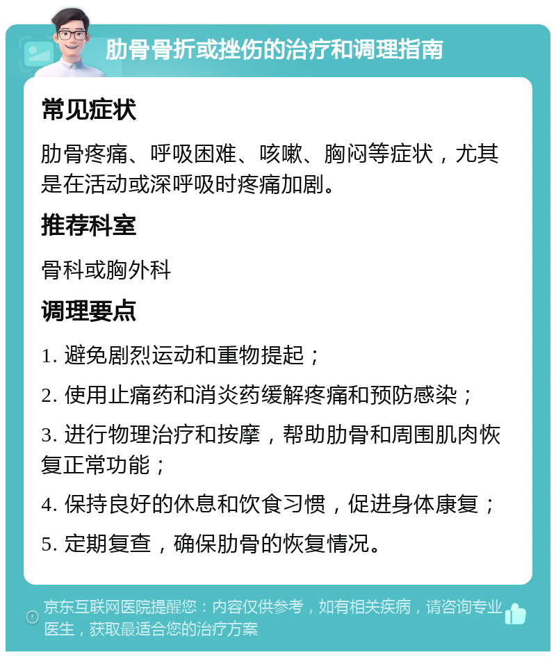 肋骨骨折或挫伤的治疗和调理指南 常见症状 肋骨疼痛、呼吸困难、咳嗽、胸闷等症状，尤其是在活动或深呼吸时疼痛加剧。 推荐科室 骨科或胸外科 调理要点 1. 避免剧烈运动和重物提起； 2. 使用止痛药和消炎药缓解疼痛和预防感染； 3. 进行物理治疗和按摩，帮助肋骨和周围肌肉恢复正常功能； 4. 保持良好的休息和饮食习惯，促进身体康复； 5. 定期复查，确保肋骨的恢复情况。