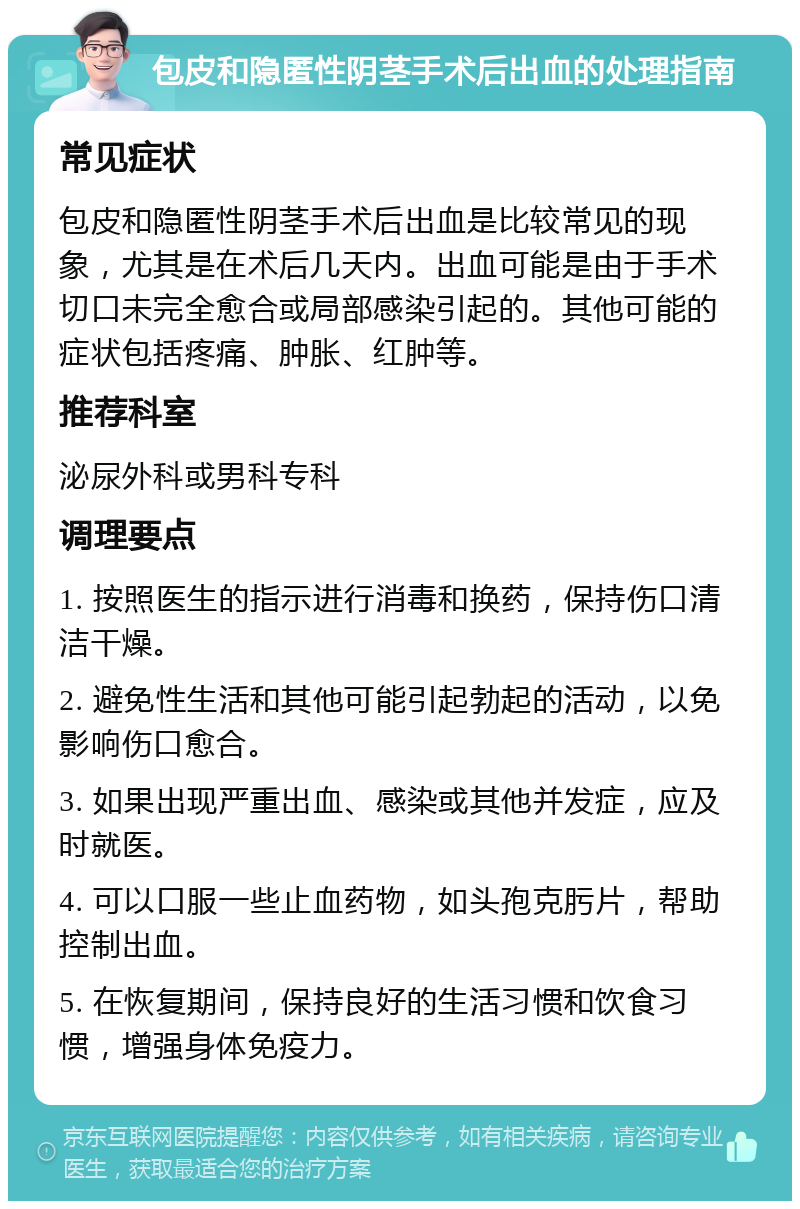 包皮和隐匿性阴茎手术后出血的处理指南 常见症状 包皮和隐匿性阴茎手术后出血是比较常见的现象，尤其是在术后几天内。出血可能是由于手术切口未完全愈合或局部感染引起的。其他可能的症状包括疼痛、肿胀、红肿等。 推荐科室 泌尿外科或男科专科 调理要点 1. 按照医生的指示进行消毒和换药，保持伤口清洁干燥。 2. 避免性生活和其他可能引起勃起的活动，以免影响伤口愈合。 3. 如果出现严重出血、感染或其他并发症，应及时就医。 4. 可以口服一些止血药物，如头孢克肟片，帮助控制出血。 5. 在恢复期间，保持良好的生活习惯和饮食习惯，增强身体免疫力。