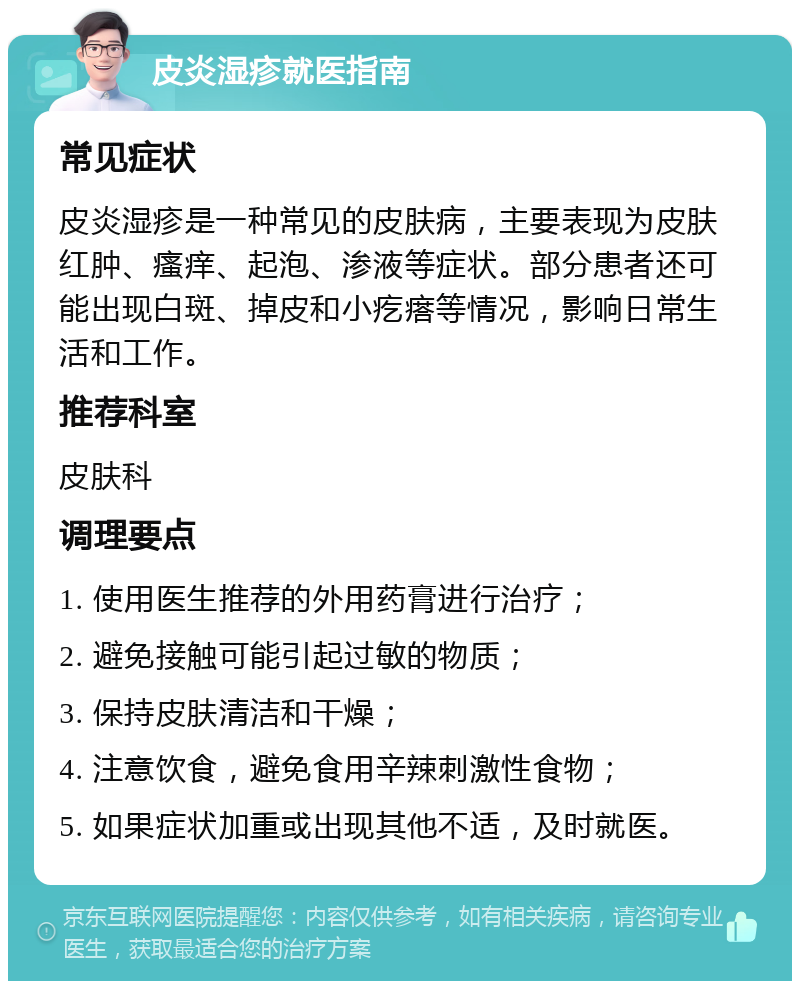 皮炎湿疹就医指南 常见症状 皮炎湿疹是一种常见的皮肤病，主要表现为皮肤红肿、瘙痒、起泡、渗液等症状。部分患者还可能出现白斑、掉皮和小疙瘩等情况，影响日常生活和工作。 推荐科室 皮肤科 调理要点 1. 使用医生推荐的外用药膏进行治疗； 2. 避免接触可能引起过敏的物质； 3. 保持皮肤清洁和干燥； 4. 注意饮食，避免食用辛辣刺激性食物； 5. 如果症状加重或出现其他不适，及时就医。