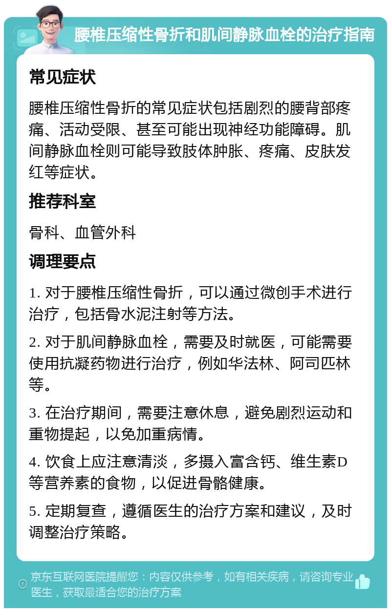 腰椎压缩性骨折和肌间静脉血栓的治疗指南 常见症状 腰椎压缩性骨折的常见症状包括剧烈的腰背部疼痛、活动受限、甚至可能出现神经功能障碍。肌间静脉血栓则可能导致肢体肿胀、疼痛、皮肤发红等症状。 推荐科室 骨科、血管外科 调理要点 1. 对于腰椎压缩性骨折，可以通过微创手术进行治疗，包括骨水泥注射等方法。 2. 对于肌间静脉血栓，需要及时就医，可能需要使用抗凝药物进行治疗，例如华法林、阿司匹林等。 3. 在治疗期间，需要注意休息，避免剧烈运动和重物提起，以免加重病情。 4. 饮食上应注意清淡，多摄入富含钙、维生素D等营养素的食物，以促进骨骼健康。 5. 定期复查，遵循医生的治疗方案和建议，及时调整治疗策略。