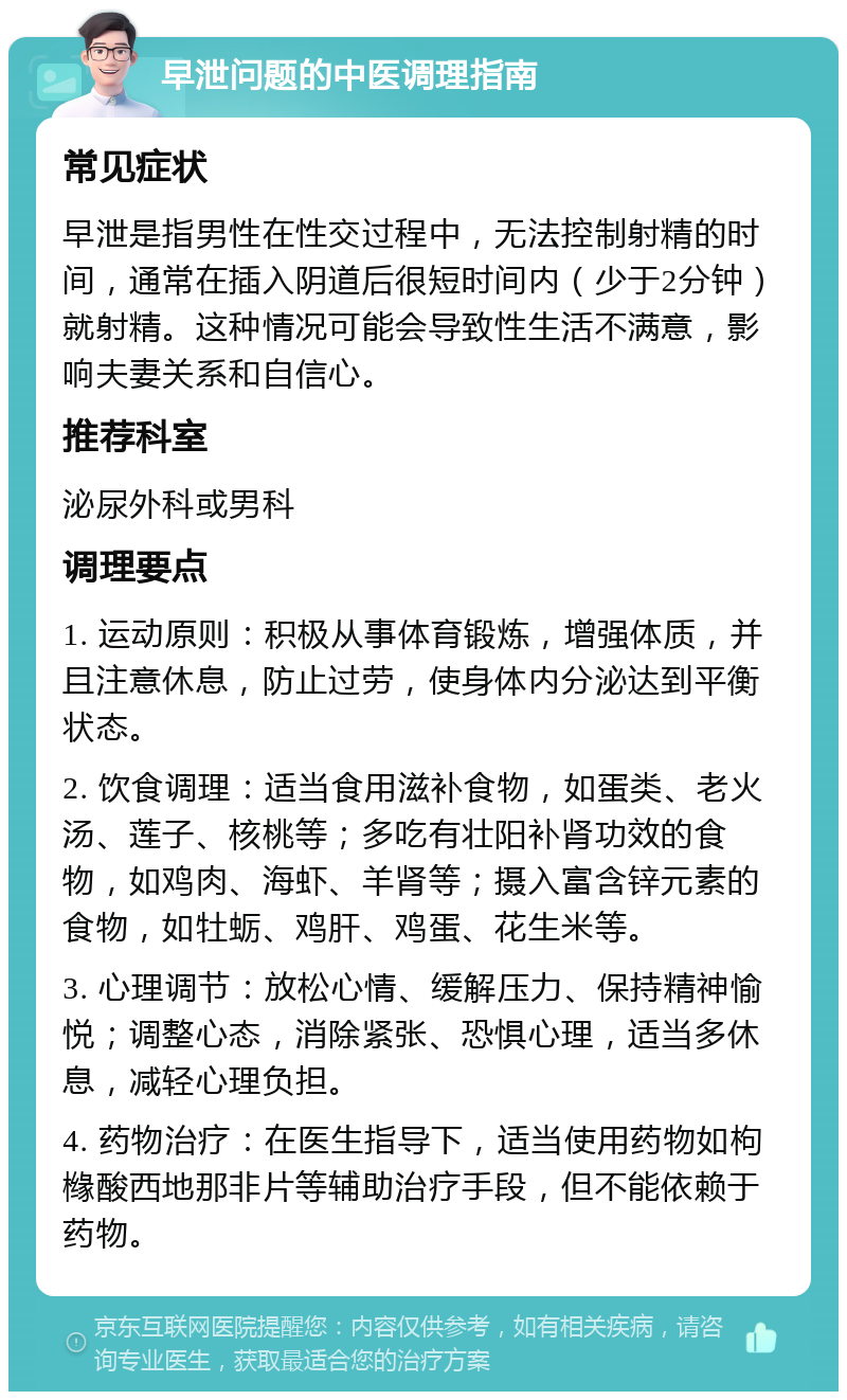 早泄问题的中医调理指南 常见症状 早泄是指男性在性交过程中，无法控制射精的时间，通常在插入阴道后很短时间内（少于2分钟）就射精。这种情况可能会导致性生活不满意，影响夫妻关系和自信心。 推荐科室 泌尿外科或男科 调理要点 1. 运动原则：积极从事体育锻炼，增强体质，并且注意休息，防止过劳，使身体内分泌达到平衡状态。 2. 饮食调理：适当食用滋补食物，如蛋类、老火汤、莲子、核桃等；多吃有壮阳补肾功效的食物，如鸡肉、海虾、羊肾等；摄入富含锌元素的食物，如牡蛎、鸡肝、鸡蛋、花生米等。 3. 心理调节：放松心情、缓解压力、保持精神愉悦；调整心态，消除紧张、恐惧心理，适当多休息，减轻心理负担。 4. 药物治疗：在医生指导下，适当使用药物如枸橼酸西地那非片等辅助治疗手段，但不能依赖于药物。