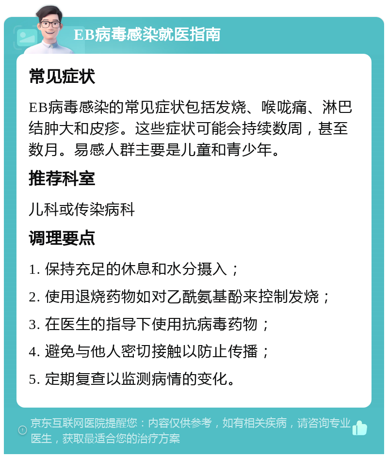 EB病毒感染就医指南 常见症状 EB病毒感染的常见症状包括发烧、喉咙痛、淋巴结肿大和皮疹。这些症状可能会持续数周，甚至数月。易感人群主要是儿童和青少年。 推荐科室 儿科或传染病科 调理要点 1. 保持充足的休息和水分摄入； 2. 使用退烧药物如对乙酰氨基酚来控制发烧； 3. 在医生的指导下使用抗病毒药物； 4. 避免与他人密切接触以防止传播； 5. 定期复查以监测病情的变化。