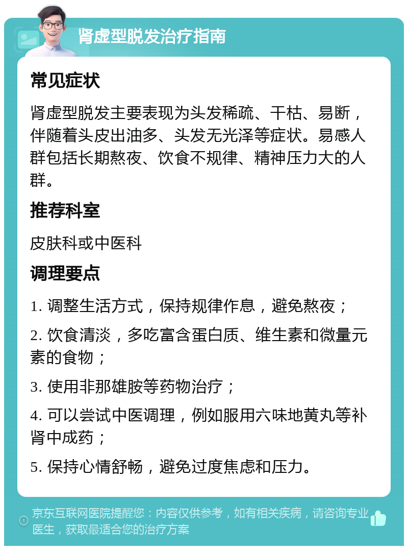 肾虚型脱发治疗指南 常见症状 肾虚型脱发主要表现为头发稀疏、干枯、易断，伴随着头皮出油多、头发无光泽等症状。易感人群包括长期熬夜、饮食不规律、精神压力大的人群。 推荐科室 皮肤科或中医科 调理要点 1. 调整生活方式，保持规律作息，避免熬夜； 2. 饮食清淡，多吃富含蛋白质、维生素和微量元素的食物； 3. 使用非那雄胺等药物治疗； 4. 可以尝试中医调理，例如服用六味地黄丸等补肾中成药； 5. 保持心情舒畅，避免过度焦虑和压力。