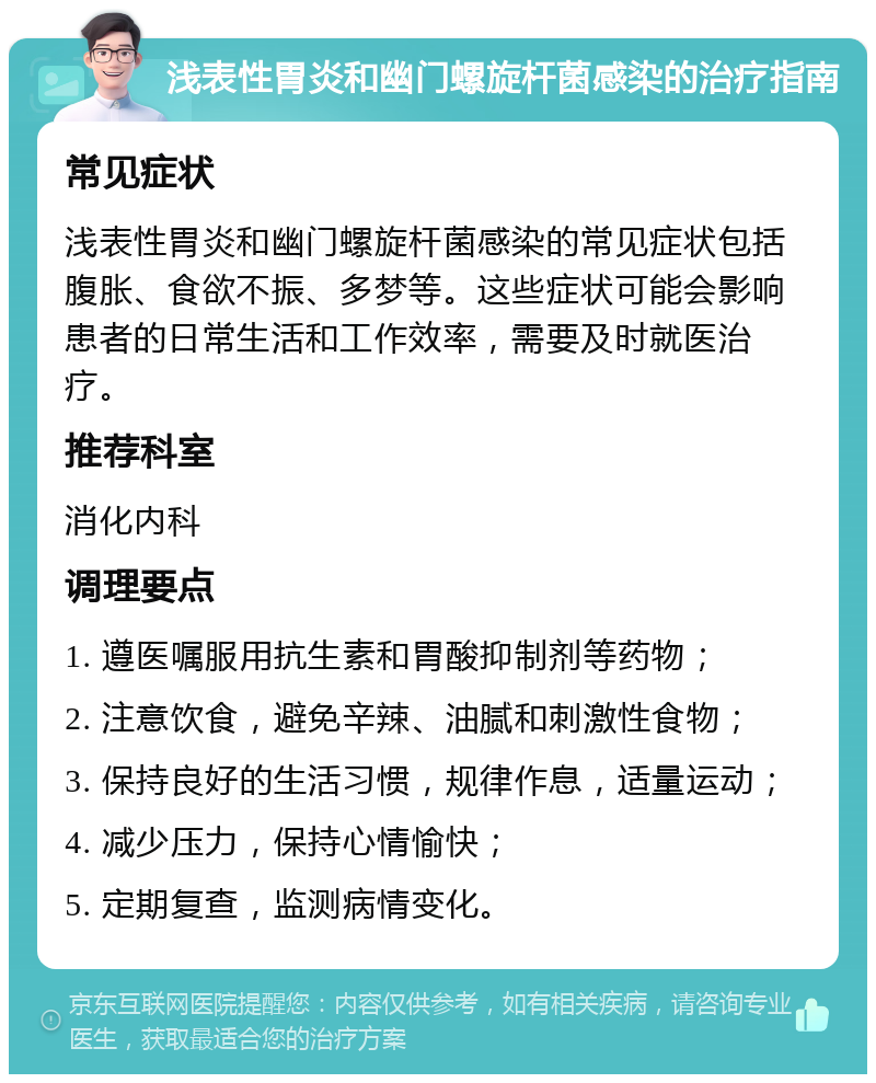 浅表性胃炎和幽门螺旋杆菌感染的治疗指南 常见症状 浅表性胃炎和幽门螺旋杆菌感染的常见症状包括腹胀、食欲不振、多梦等。这些症状可能会影响患者的日常生活和工作效率，需要及时就医治疗。 推荐科室 消化内科 调理要点 1. 遵医嘱服用抗生素和胃酸抑制剂等药物； 2. 注意饮食，避免辛辣、油腻和刺激性食物； 3. 保持良好的生活习惯，规律作息，适量运动； 4. 减少压力，保持心情愉快； 5. 定期复查，监测病情变化。