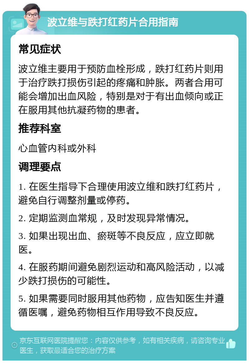 波立维与跌打红药片合用指南 常见症状 波立维主要用于预防血栓形成，跌打红药片则用于治疗跌打损伤引起的疼痛和肿胀。两者合用可能会增加出血风险，特别是对于有出血倾向或正在服用其他抗凝药物的患者。 推荐科室 心血管内科或外科 调理要点 1. 在医生指导下合理使用波立维和跌打红药片，避免自行调整剂量或停药。 2. 定期监测血常规，及时发现异常情况。 3. 如果出现出血、瘀斑等不良反应，应立即就医。 4. 在服药期间避免剧烈运动和高风险活动，以减少跌打损伤的可能性。 5. 如果需要同时服用其他药物，应告知医生并遵循医嘱，避免药物相互作用导致不良反应。