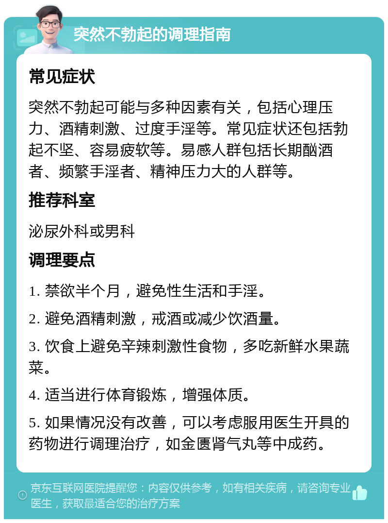 突然不勃起的调理指南 常见症状 突然不勃起可能与多种因素有关，包括心理压力、酒精刺激、过度手淫等。常见症状还包括勃起不坚、容易疲软等。易感人群包括长期酗酒者、频繁手淫者、精神压力大的人群等。 推荐科室 泌尿外科或男科 调理要点 1. 禁欲半个月，避免性生活和手淫。 2. 避免酒精刺激，戒酒或减少饮酒量。 3. 饮食上避免辛辣刺激性食物，多吃新鲜水果蔬菜。 4. 适当进行体育锻炼，增强体质。 5. 如果情况没有改善，可以考虑服用医生开具的药物进行调理治疗，如金匮肾气丸等中成药。