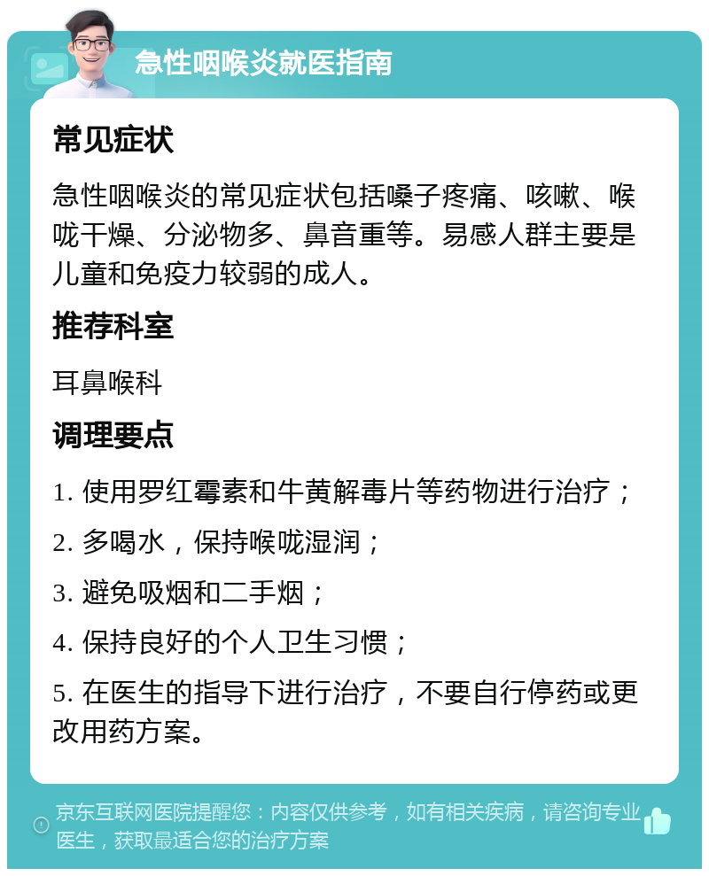 急性咽喉炎就医指南 常见症状 急性咽喉炎的常见症状包括嗓子疼痛、咳嗽、喉咙干燥、分泌物多、鼻音重等。易感人群主要是儿童和免疫力较弱的成人。 推荐科室 耳鼻喉科 调理要点 1. 使用罗红霉素和牛黄解毒片等药物进行治疗； 2. 多喝水，保持喉咙湿润； 3. 避免吸烟和二手烟； 4. 保持良好的个人卫生习惯； 5. 在医生的指导下进行治疗，不要自行停药或更改用药方案。