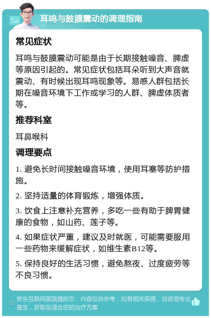 耳鸣与鼓膜震动的调理指南 常见症状 耳鸣与鼓膜震动可能是由于长期接触噪音、脾虚等原因引起的。常见症状包括耳朵听到大声音就震动、有时候出现耳鸣现象等。易感人群包括长期在噪音环境下工作或学习的人群、脾虚体质者等。 推荐科室 耳鼻喉科 调理要点 1. 避免长时间接触噪音环境，使用耳塞等防护措施。 2. 坚持适量的体育锻炼，增强体质。 3. 饮食上注意补充营养，多吃一些有助于脾胃健康的食物，如山药、莲子等。 4. 如果症状严重，建议及时就医，可能需要服用一些药物来缓解症状，如维生素B12等。 5. 保持良好的生活习惯，避免熬夜、过度疲劳等不良习惯。