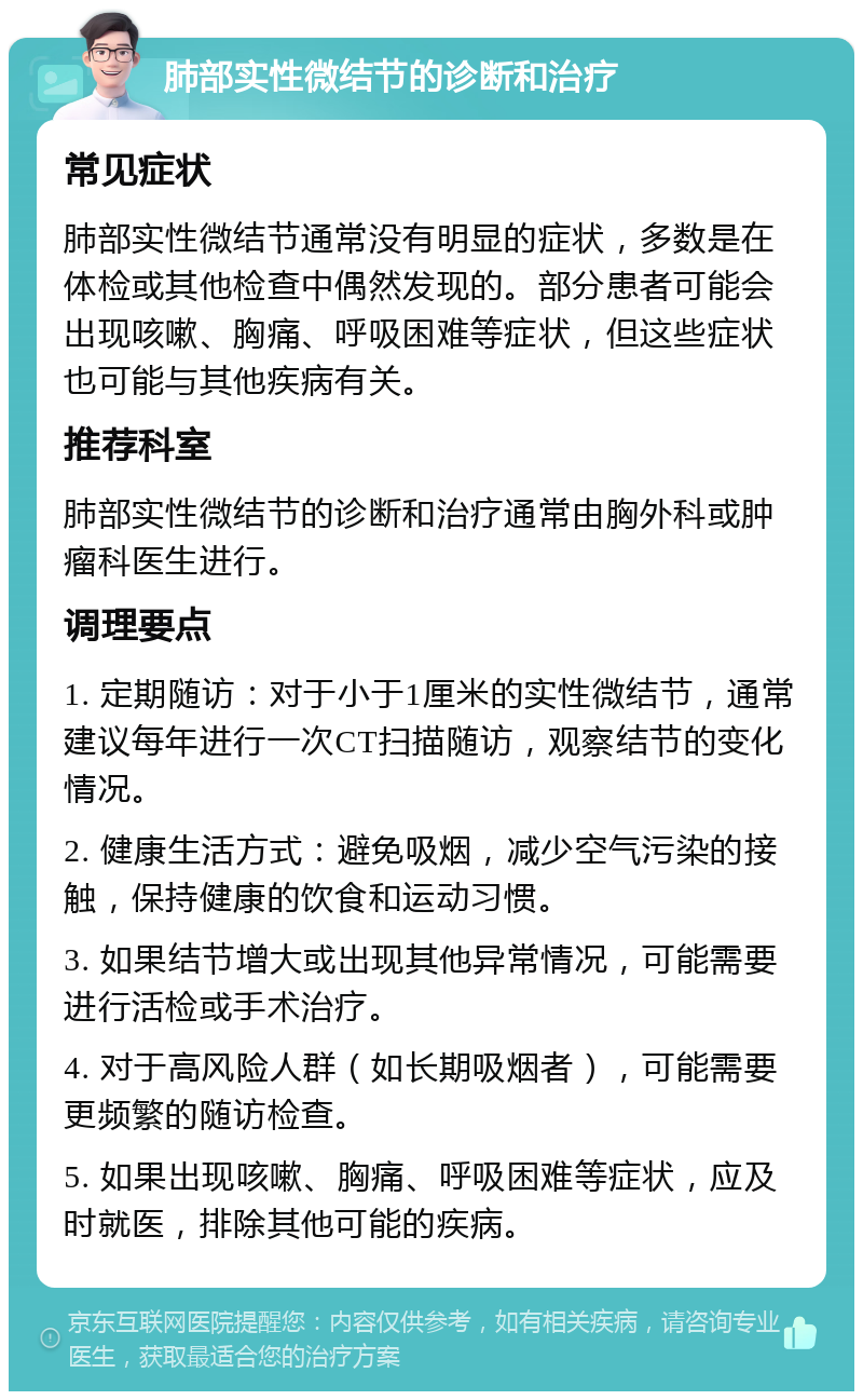 肺部实性微结节的诊断和治疗 常见症状 肺部实性微结节通常没有明显的症状，多数是在体检或其他检查中偶然发现的。部分患者可能会出现咳嗽、胸痛、呼吸困难等症状，但这些症状也可能与其他疾病有关。 推荐科室 肺部实性微结节的诊断和治疗通常由胸外科或肿瘤科医生进行。 调理要点 1. 定期随访：对于小于1厘米的实性微结节，通常建议每年进行一次CT扫描随访，观察结节的变化情况。 2. 健康生活方式：避免吸烟，减少空气污染的接触，保持健康的饮食和运动习惯。 3. 如果结节增大或出现其他异常情况，可能需要进行活检或手术治疗。 4. 对于高风险人群（如长期吸烟者），可能需要更频繁的随访检查。 5. 如果出现咳嗽、胸痛、呼吸困难等症状，应及时就医，排除其他可能的疾病。