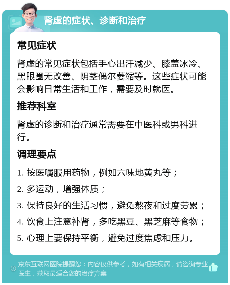 肾虚的症状、诊断和治疗 常见症状 肾虚的常见症状包括手心出汗减少、膝盖冰冷、黑眼圈无改善、阴茎偶尔萎缩等。这些症状可能会影响日常生活和工作，需要及时就医。 推荐科室 肾虚的诊断和治疗通常需要在中医科或男科进行。 调理要点 1. 按医嘱服用药物，例如六味地黄丸等； 2. 多运动，增强体质； 3. 保持良好的生活习惯，避免熬夜和过度劳累； 4. 饮食上注意补肾，多吃黑豆、黑芝麻等食物； 5. 心理上要保持平衡，避免过度焦虑和压力。