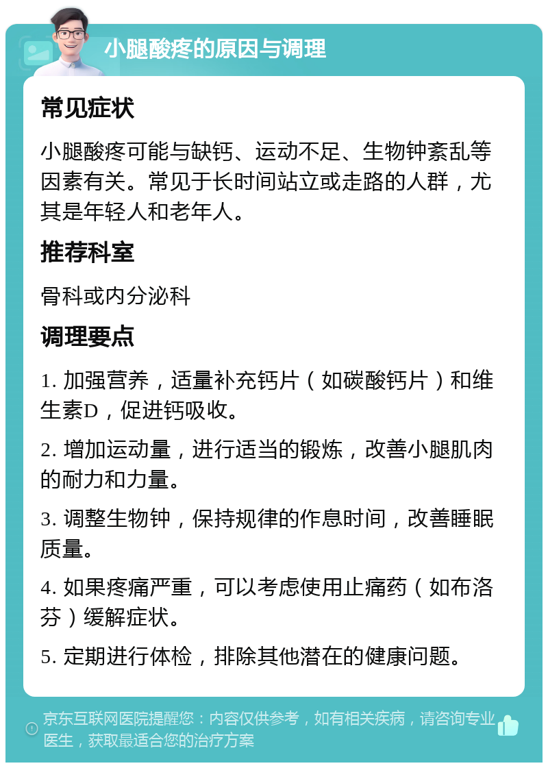 小腿酸疼的原因与调理 常见症状 小腿酸疼可能与缺钙、运动不足、生物钟紊乱等因素有关。常见于长时间站立或走路的人群，尤其是年轻人和老年人。 推荐科室 骨科或内分泌科 调理要点 1. 加强营养，适量补充钙片（如碳酸钙片）和维生素D，促进钙吸收。 2. 增加运动量，进行适当的锻炼，改善小腿肌肉的耐力和力量。 3. 调整生物钟，保持规律的作息时间，改善睡眠质量。 4. 如果疼痛严重，可以考虑使用止痛药（如布洛芬）缓解症状。 5. 定期进行体检，排除其他潜在的健康问题。