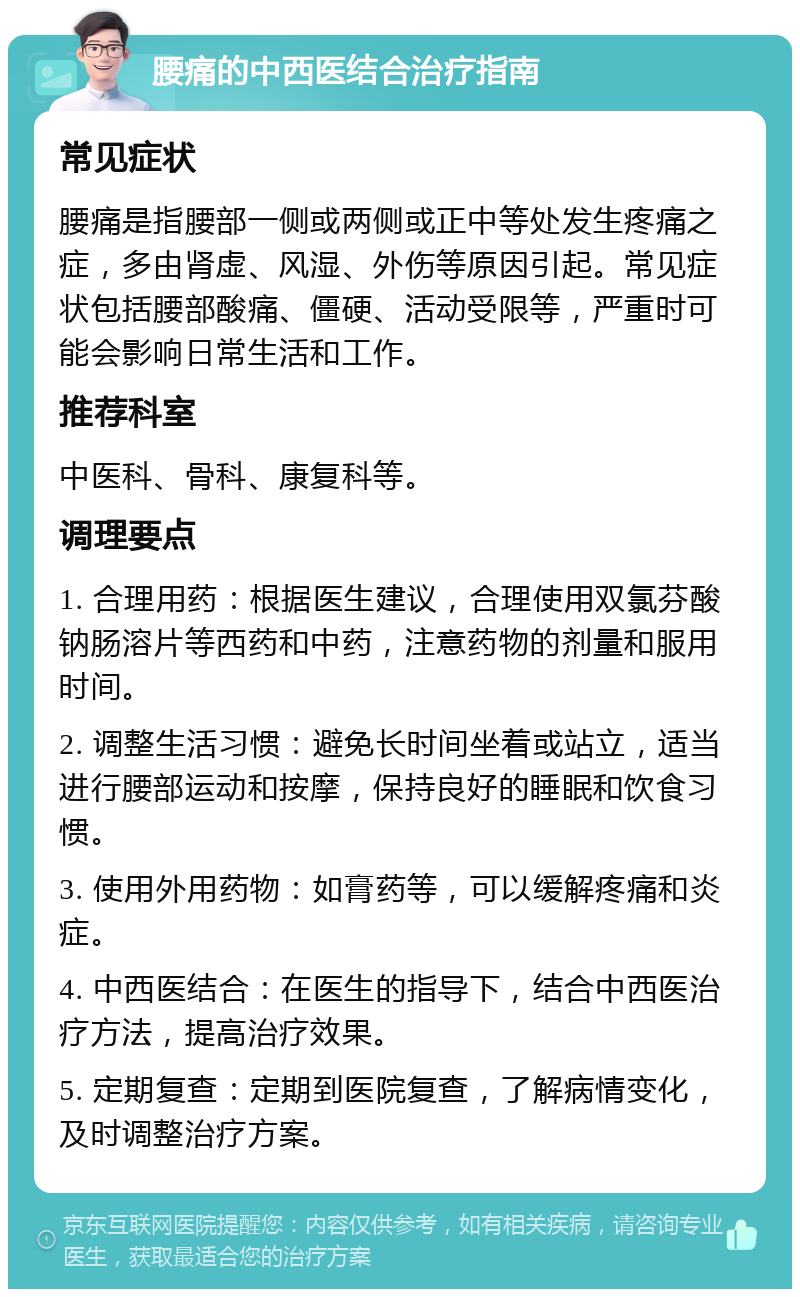 腰痛的中西医结合治疗指南 常见症状 腰痛是指腰部一侧或两侧或正中等处发生疼痛之症，多由肾虚、风湿、外伤等原因引起。常见症状包括腰部酸痛、僵硬、活动受限等，严重时可能会影响日常生活和工作。 推荐科室 中医科、骨科、康复科等。 调理要点 1. 合理用药：根据医生建议，合理使用双氯芬酸钠肠溶片等西药和中药，注意药物的剂量和服用时间。 2. 调整生活习惯：避免长时间坐着或站立，适当进行腰部运动和按摩，保持良好的睡眠和饮食习惯。 3. 使用外用药物：如膏药等，可以缓解疼痛和炎症。 4. 中西医结合：在医生的指导下，结合中西医治疗方法，提高治疗效果。 5. 定期复查：定期到医院复查，了解病情变化，及时调整治疗方案。