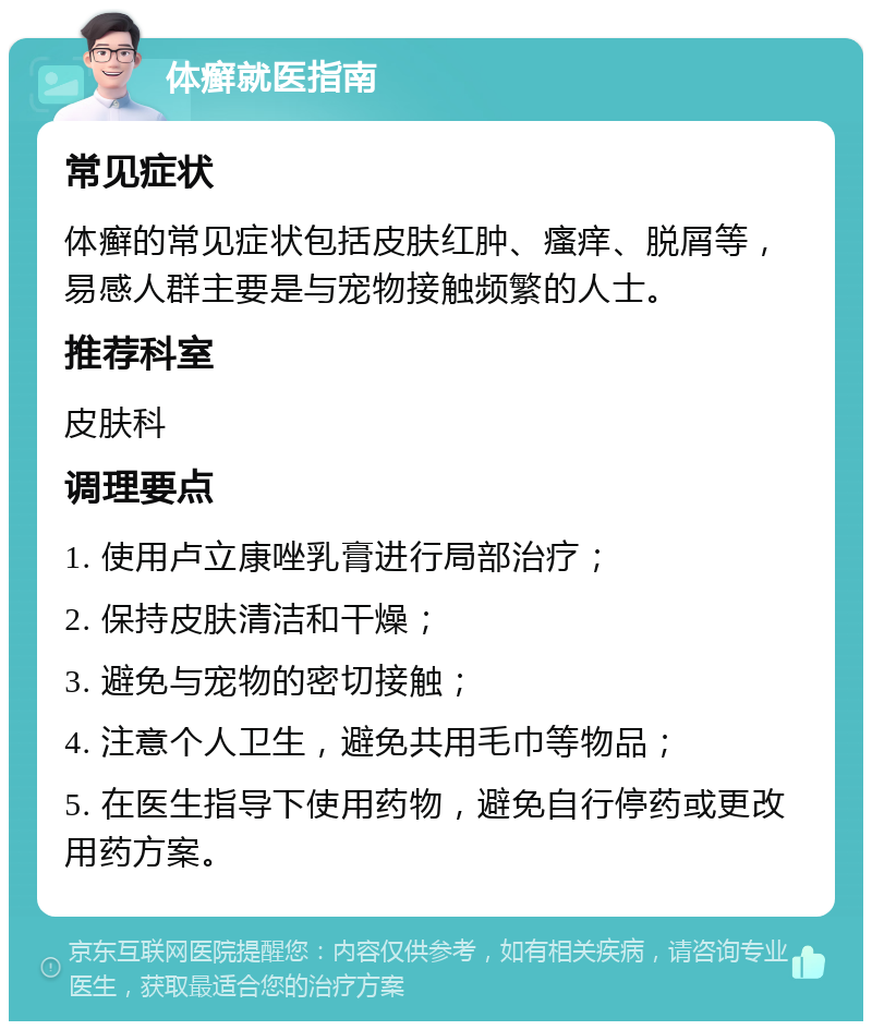 体癣就医指南 常见症状 体癣的常见症状包括皮肤红肿、瘙痒、脱屑等，易感人群主要是与宠物接触频繁的人士。 推荐科室 皮肤科 调理要点 1. 使用卢立康唑乳膏进行局部治疗； 2. 保持皮肤清洁和干燥； 3. 避免与宠物的密切接触； 4. 注意个人卫生，避免共用毛巾等物品； 5. 在医生指导下使用药物，避免自行停药或更改用药方案。