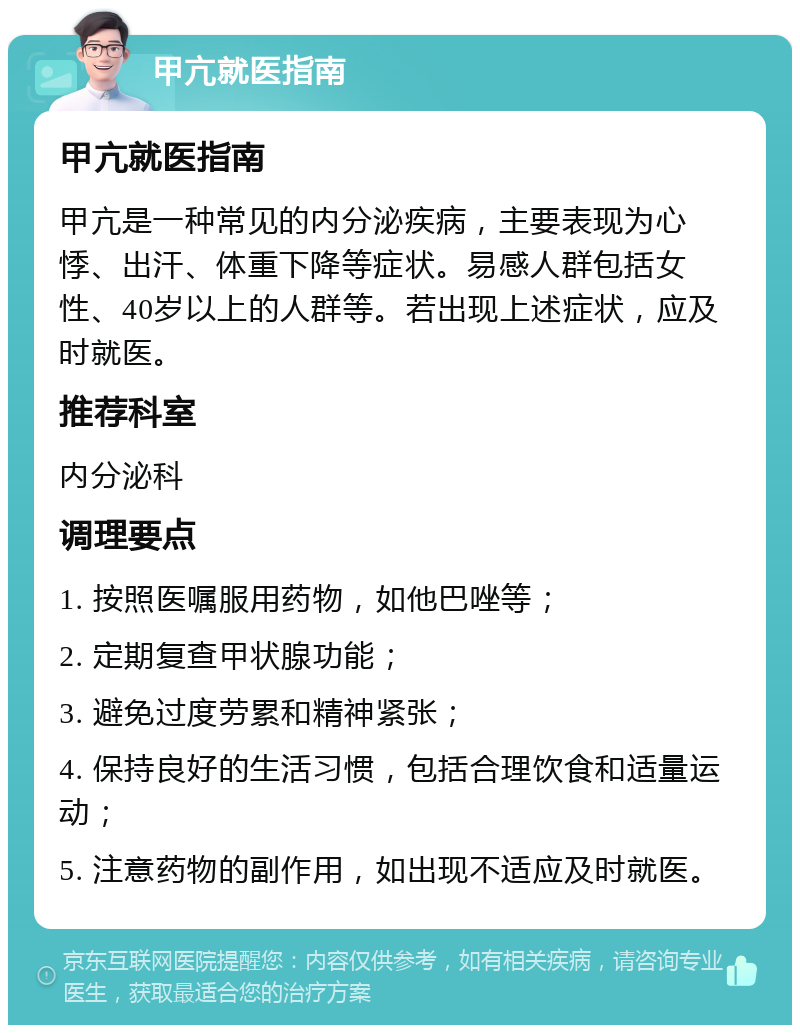 甲亢就医指南 甲亢就医指南 甲亢是一种常见的内分泌疾病，主要表现为心悸、出汗、体重下降等症状。易感人群包括女性、40岁以上的人群等。若出现上述症状，应及时就医。 推荐科室 内分泌科 调理要点 1. 按照医嘱服用药物，如他巴唑等； 2. 定期复查甲状腺功能； 3. 避免过度劳累和精神紧张； 4. 保持良好的生活习惯，包括合理饮食和适量运动； 5. 注意药物的副作用，如出现不适应及时就医。