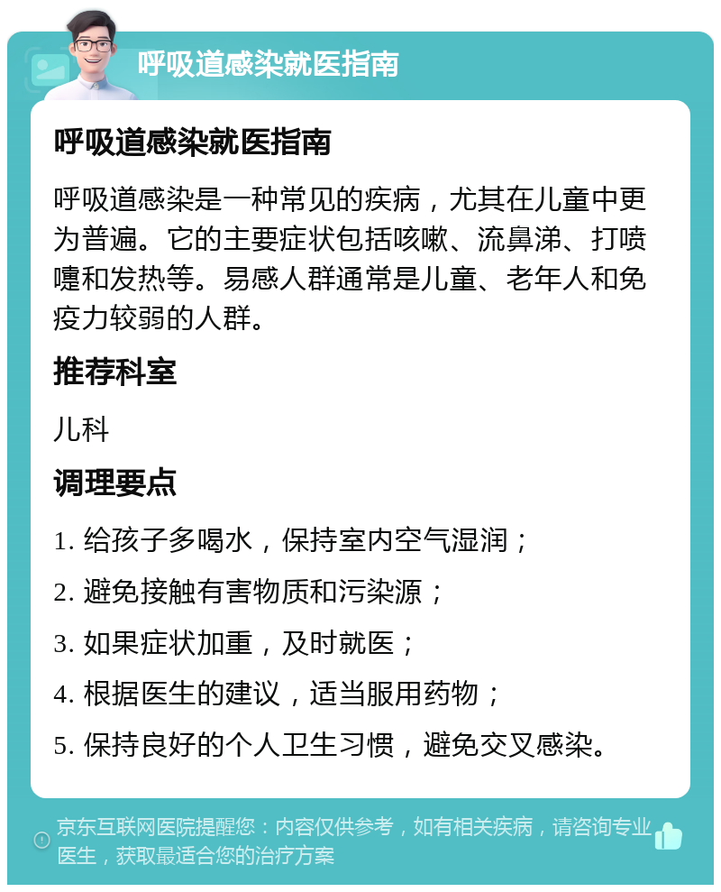 呼吸道感染就医指南 呼吸道感染就医指南 呼吸道感染是一种常见的疾病，尤其在儿童中更为普遍。它的主要症状包括咳嗽、流鼻涕、打喷嚏和发热等。易感人群通常是儿童、老年人和免疫力较弱的人群。 推荐科室 儿科 调理要点 1. 给孩子多喝水，保持室内空气湿润； 2. 避免接触有害物质和污染源； 3. 如果症状加重，及时就医； 4. 根据医生的建议，适当服用药物； 5. 保持良好的个人卫生习惯，避免交叉感染。