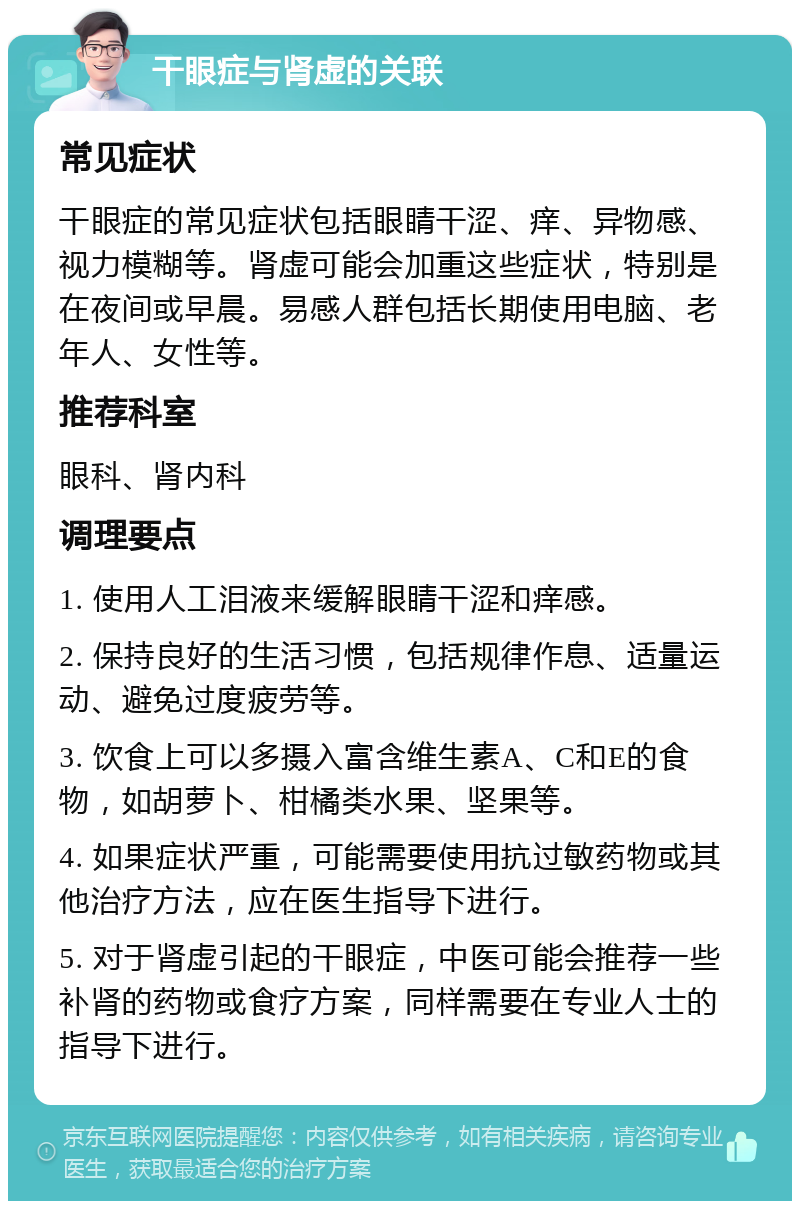 干眼症与肾虚的关联 常见症状 干眼症的常见症状包括眼睛干涩、痒、异物感、视力模糊等。肾虚可能会加重这些症状，特别是在夜间或早晨。易感人群包括长期使用电脑、老年人、女性等。 推荐科室 眼科、肾内科 调理要点 1. 使用人工泪液来缓解眼睛干涩和痒感。 2. 保持良好的生活习惯，包括规律作息、适量运动、避免过度疲劳等。 3. 饮食上可以多摄入富含维生素A、C和E的食物，如胡萝卜、柑橘类水果、坚果等。 4. 如果症状严重，可能需要使用抗过敏药物或其他治疗方法，应在医生指导下进行。 5. 对于肾虚引起的干眼症，中医可能会推荐一些补肾的药物或食疗方案，同样需要在专业人士的指导下进行。