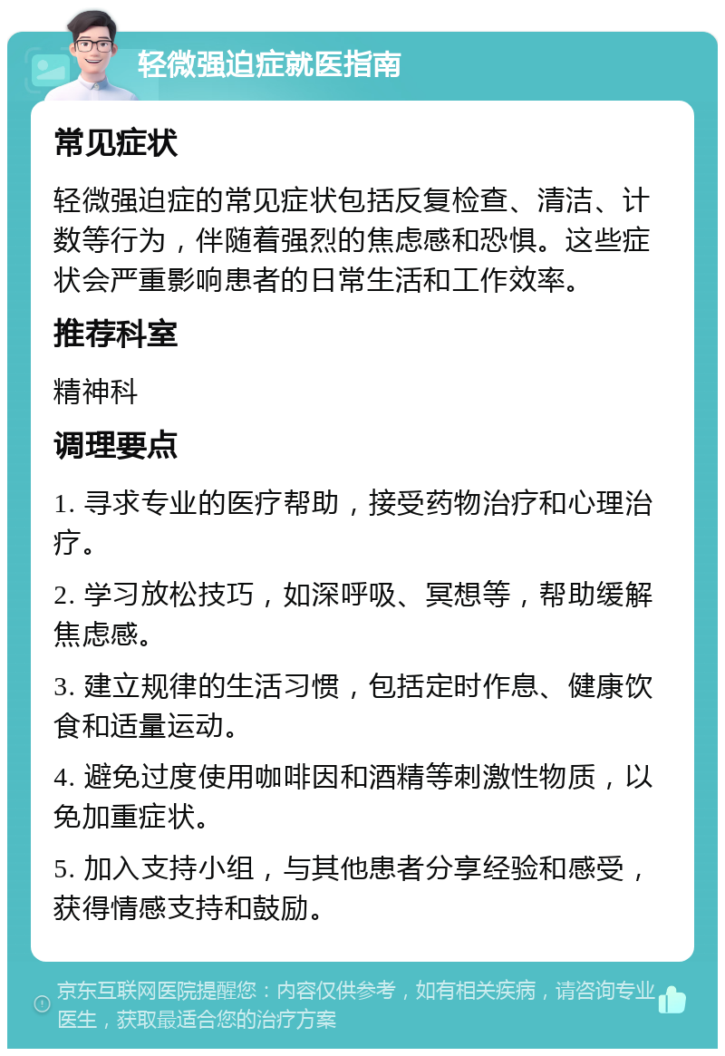 轻微强迫症就医指南 常见症状 轻微强迫症的常见症状包括反复检查、清洁、计数等行为，伴随着强烈的焦虑感和恐惧。这些症状会严重影响患者的日常生活和工作效率。 推荐科室 精神科 调理要点 1. 寻求专业的医疗帮助，接受药物治疗和心理治疗。 2. 学习放松技巧，如深呼吸、冥想等，帮助缓解焦虑感。 3. 建立规律的生活习惯，包括定时作息、健康饮食和适量运动。 4. 避免过度使用咖啡因和酒精等刺激性物质，以免加重症状。 5. 加入支持小组，与其他患者分享经验和感受，获得情感支持和鼓励。