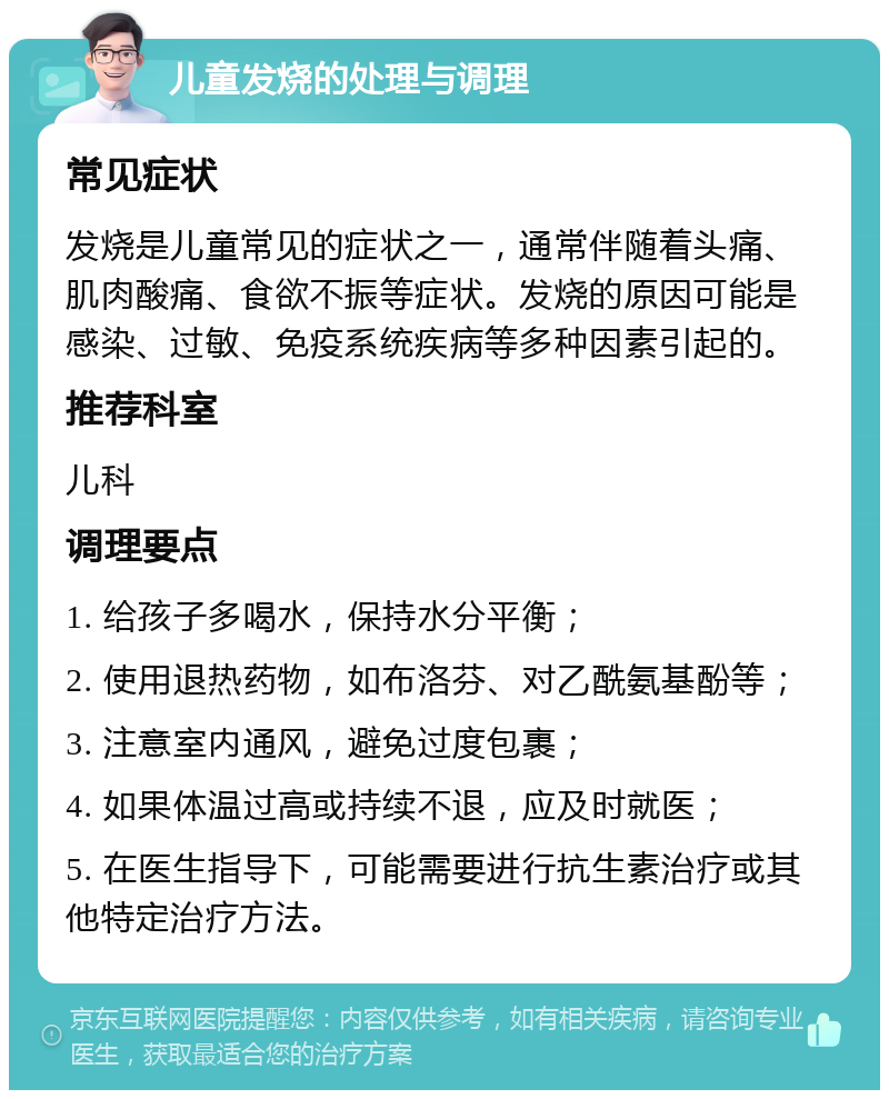 儿童发烧的处理与调理 常见症状 发烧是儿童常见的症状之一，通常伴随着头痛、肌肉酸痛、食欲不振等症状。发烧的原因可能是感染、过敏、免疫系统疾病等多种因素引起的。 推荐科室 儿科 调理要点 1. 给孩子多喝水，保持水分平衡； 2. 使用退热药物，如布洛芬、对乙酰氨基酚等； 3. 注意室内通风，避免过度包裹； 4. 如果体温过高或持续不退，应及时就医； 5. 在医生指导下，可能需要进行抗生素治疗或其他特定治疗方法。