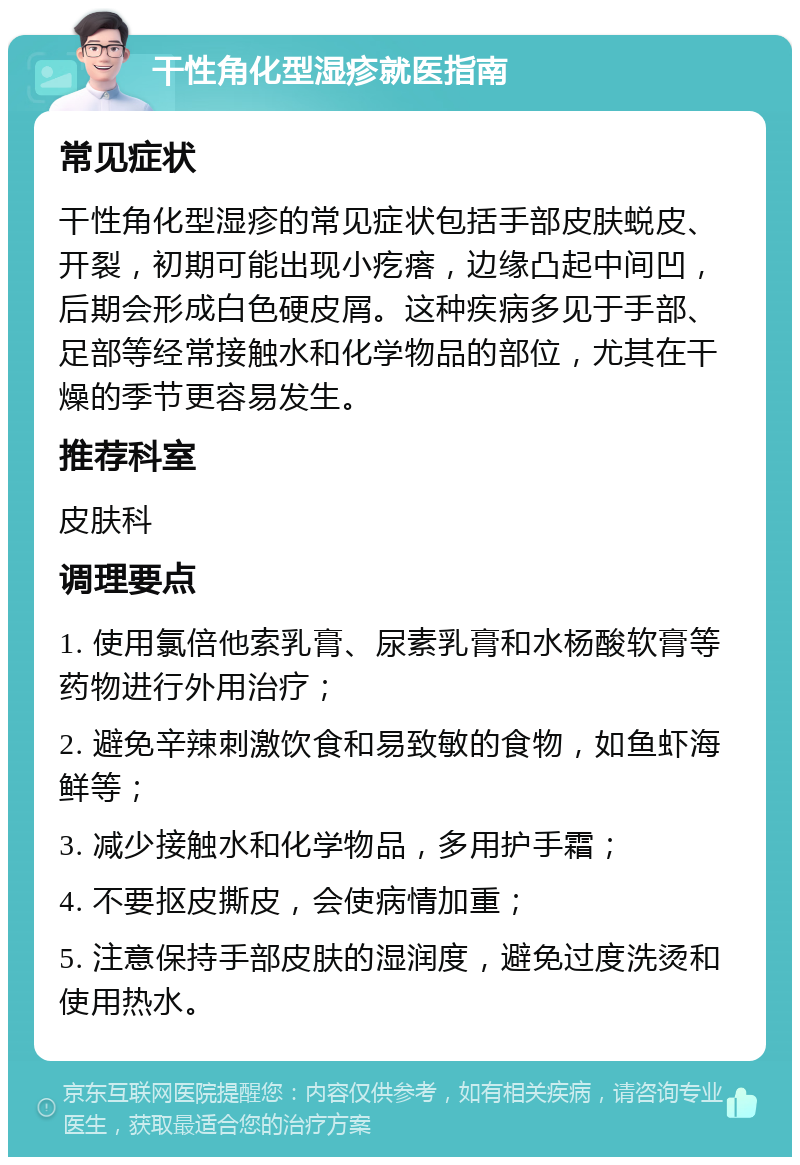 干性角化型湿疹就医指南 常见症状 干性角化型湿疹的常见症状包括手部皮肤蜕皮、开裂，初期可能出现小疙瘩，边缘凸起中间凹，后期会形成白色硬皮屑。这种疾病多见于手部、足部等经常接触水和化学物品的部位，尤其在干燥的季节更容易发生。 推荐科室 皮肤科 调理要点 1. 使用氯倍他索乳膏、尿素乳膏和水杨酸软膏等药物进行外用治疗； 2. 避免辛辣刺激饮食和易致敏的食物，如鱼虾海鲜等； 3. 减少接触水和化学物品，多用护手霜； 4. 不要抠皮撕皮，会使病情加重； 5. 注意保持手部皮肤的湿润度，避免过度洗烫和使用热水。