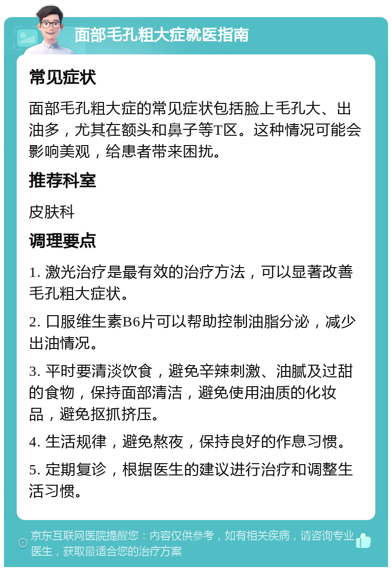 面部毛孔粗大症就医指南 常见症状 面部毛孔粗大症的常见症状包括脸上毛孔大、出油多，尤其在额头和鼻子等T区。这种情况可能会影响美观，给患者带来困扰。 推荐科室 皮肤科 调理要点 1. 激光治疗是最有效的治疗方法，可以显著改善毛孔粗大症状。 2. 口服维生素B6片可以帮助控制油脂分泌，减少出油情况。 3. 平时要清淡饮食，避免辛辣刺激、油腻及过甜的食物，保持面部清洁，避免使用油质的化妆品，避免抠抓挤压。 4. 生活规律，避免熬夜，保持良好的作息习惯。 5. 定期复诊，根据医生的建议进行治疗和调整生活习惯。