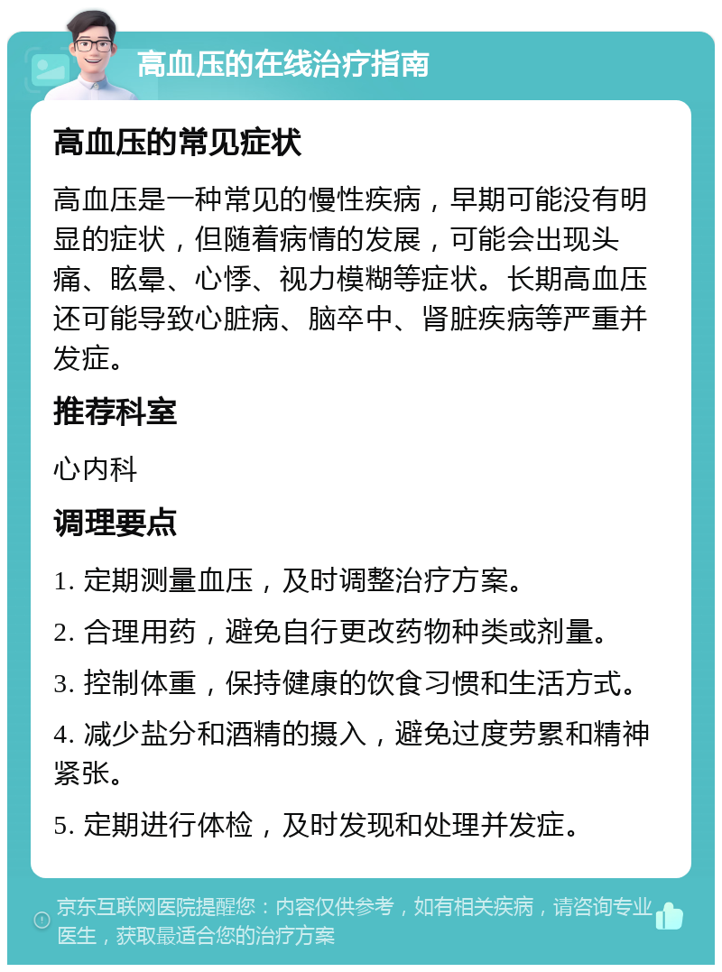 高血压的在线治疗指南 高血压的常见症状 高血压是一种常见的慢性疾病，早期可能没有明显的症状，但随着病情的发展，可能会出现头痛、眩晕、心悸、视力模糊等症状。长期高血压还可能导致心脏病、脑卒中、肾脏疾病等严重并发症。 推荐科室 心内科 调理要点 1. 定期测量血压，及时调整治疗方案。 2. 合理用药，避免自行更改药物种类或剂量。 3. 控制体重，保持健康的饮食习惯和生活方式。 4. 减少盐分和酒精的摄入，避免过度劳累和精神紧张。 5. 定期进行体检，及时发现和处理并发症。