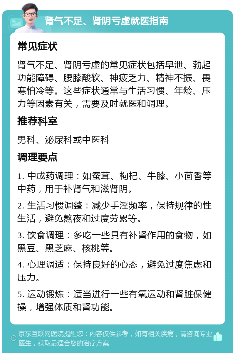 肾气不足、肾阴亏虚就医指南 常见症状 肾气不足、肾阴亏虚的常见症状包括早泄、勃起功能障碍、腰膝酸软、神疲乏力、精神不振、畏寒怕冷等。这些症状通常与生活习惯、年龄、压力等因素有关，需要及时就医和调理。 推荐科室 男科、泌尿科或中医科 调理要点 1. 中成药调理：如蚕茸、枸杞、牛膝、小茴香等中药，用于补肾气和滋肾阴。 2. 生活习惯调整：减少手淫频率，保持规律的性生活，避免熬夜和过度劳累等。 3. 饮食调理：多吃一些具有补肾作用的食物，如黑豆、黑芝麻、核桃等。 4. 心理调适：保持良好的心态，避免过度焦虑和压力。 5. 运动锻炼：适当进行一些有氧运动和肾脏保健操，增强体质和肾功能。