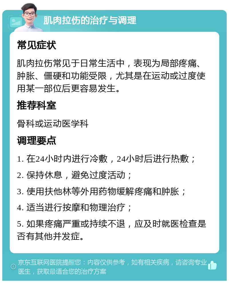 肌肉拉伤的治疗与调理 常见症状 肌肉拉伤常见于日常生活中，表现为局部疼痛、肿胀、僵硬和功能受限，尤其是在运动或过度使用某一部位后更容易发生。 推荐科室 骨科或运动医学科 调理要点 1. 在24小时内进行冷敷，24小时后进行热敷； 2. 保持休息，避免过度活动； 3. 使用扶他林等外用药物缓解疼痛和肿胀； 4. 适当进行按摩和物理治疗； 5. 如果疼痛严重或持续不退，应及时就医检查是否有其他并发症。