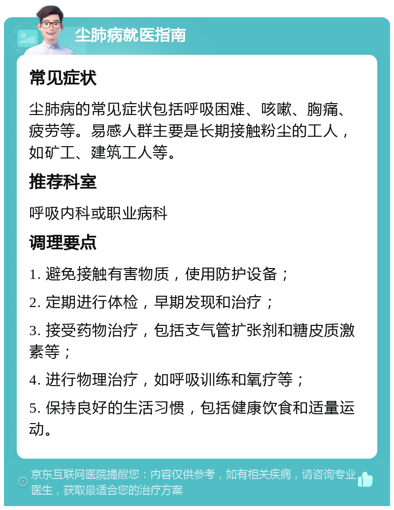 尘肺病就医指南 常见症状 尘肺病的常见症状包括呼吸困难、咳嗽、胸痛、疲劳等。易感人群主要是长期接触粉尘的工人，如矿工、建筑工人等。 推荐科室 呼吸内科或职业病科 调理要点 1. 避免接触有害物质，使用防护设备； 2. 定期进行体检，早期发现和治疗； 3. 接受药物治疗，包括支气管扩张剂和糖皮质激素等； 4. 进行物理治疗，如呼吸训练和氧疗等； 5. 保持良好的生活习惯，包括健康饮食和适量运动。