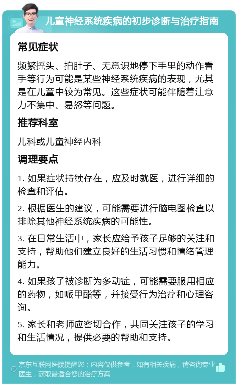 儿童神经系统疾病的初步诊断与治疗指南 常见症状 频繁摇头、拍肚子、无意识地停下手里的动作看手等行为可能是某些神经系统疾病的表现，尤其是在儿童中较为常见。这些症状可能伴随着注意力不集中、易怒等问题。 推荐科室 儿科或儿童神经内科 调理要点 1. 如果症状持续存在，应及时就医，进行详细的检查和评估。 2. 根据医生的建议，可能需要进行脑电图检查以排除其他神经系统疾病的可能性。 3. 在日常生活中，家长应给予孩子足够的关注和支持，帮助他们建立良好的生活习惯和情绪管理能力。 4. 如果孩子被诊断为多动症，可能需要服用相应的药物，如哌甲酯等，并接受行为治疗和心理咨询。 5. 家长和老师应密切合作，共同关注孩子的学习和生活情况，提供必要的帮助和支持。