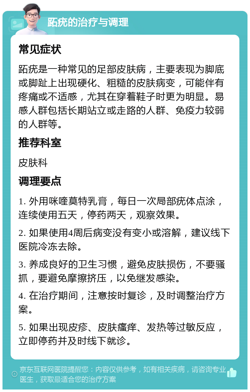 跖疣的治疗与调理 常见症状 跖疣是一种常见的足部皮肤病，主要表现为脚底或脚趾上出现硬化、粗糙的皮肤病变，可能伴有疼痛或不适感，尤其在穿着鞋子时更为明显。易感人群包括长期站立或走路的人群、免疫力较弱的人群等。 推荐科室 皮肤科 调理要点 1. 外用咪喹莫特乳膏，每日一次局部疣体点涂，连续使用五天，停药两天，观察效果。 2. 如果使用4周后病变没有变小或溶解，建议线下医院冷冻去除。 3. 养成良好的卫生习惯，避免皮肤损伤，不要骚抓，要避免摩擦挤压，以免继发感染。 4. 在治疗期间，注意按时复诊，及时调整治疗方案。 5. 如果出现皮疹、皮肤瘙痒、发热等过敏反应，立即停药并及时线下就诊。