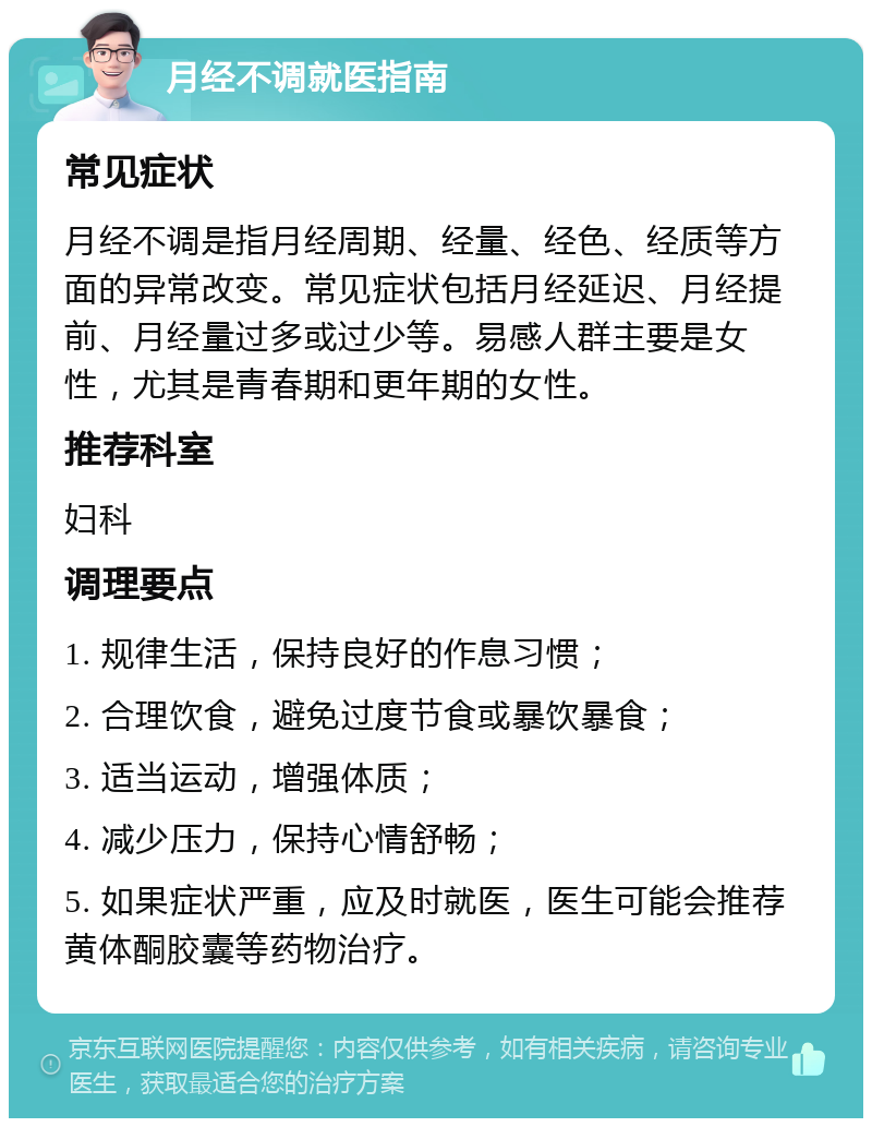 月经不调就医指南 常见症状 月经不调是指月经周期、经量、经色、经质等方面的异常改变。常见症状包括月经延迟、月经提前、月经量过多或过少等。易感人群主要是女性，尤其是青春期和更年期的女性。 推荐科室 妇科 调理要点 1. 规律生活，保持良好的作息习惯； 2. 合理饮食，避免过度节食或暴饮暴食； 3. 适当运动，增强体质； 4. 减少压力，保持心情舒畅； 5. 如果症状严重，应及时就医，医生可能会推荐黄体酮胶囊等药物治疗。