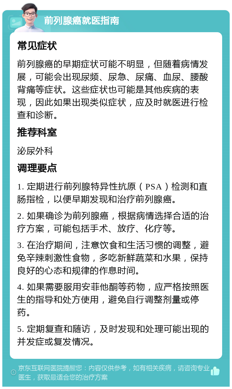 前列腺癌就医指南 常见症状 前列腺癌的早期症状可能不明显，但随着病情发展，可能会出现尿频、尿急、尿痛、血尿、腰酸背痛等症状。这些症状也可能是其他疾病的表现，因此如果出现类似症状，应及时就医进行检查和诊断。 推荐科室 泌尿外科 调理要点 1. 定期进行前列腺特异性抗原（PSA）检测和直肠指检，以便早期发现和治疗前列腺癌。 2. 如果确诊为前列腺癌，根据病情选择合适的治疗方案，可能包括手术、放疗、化疗等。 3. 在治疗期间，注意饮食和生活习惯的调整，避免辛辣刺激性食物，多吃新鲜蔬菜和水果，保持良好的心态和规律的作息时间。 4. 如果需要服用安菲他酮等药物，应严格按照医生的指导和处方使用，避免自行调整剂量或停药。 5. 定期复查和随访，及时发现和处理可能出现的并发症或复发情况。