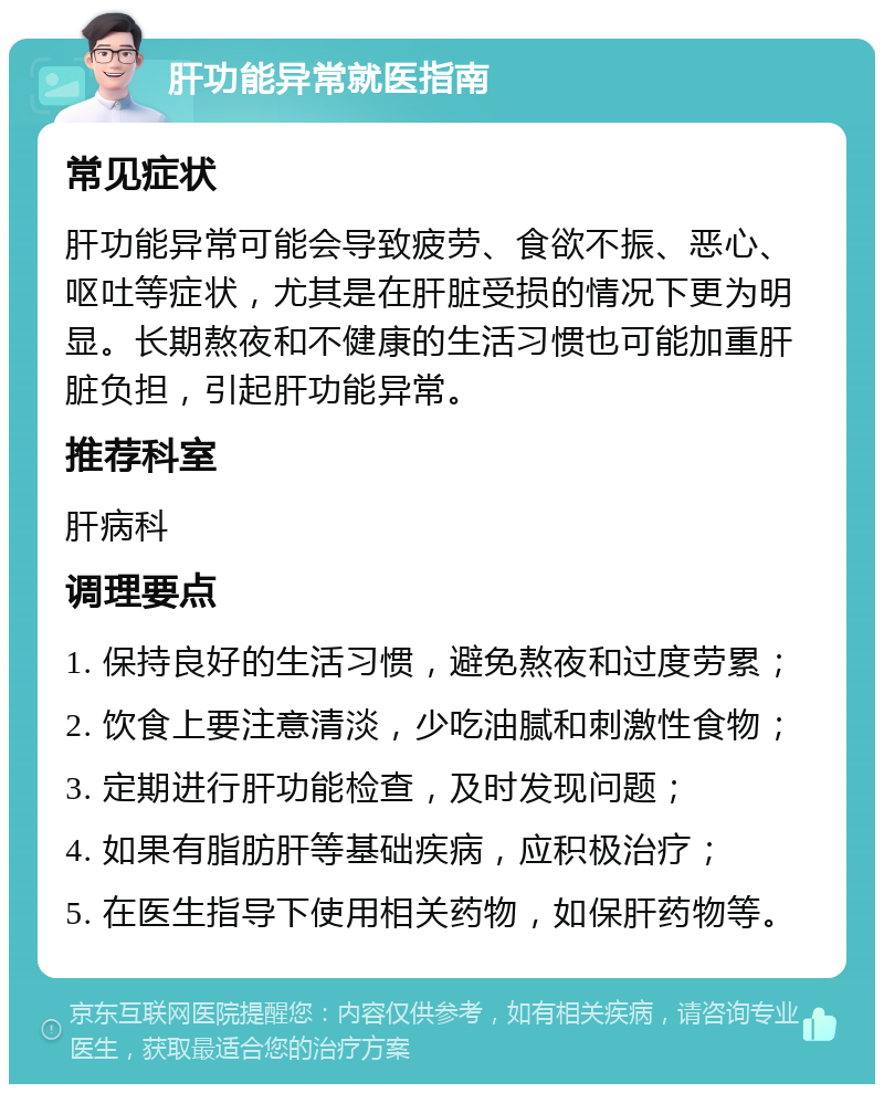 肝功能异常就医指南 常见症状 肝功能异常可能会导致疲劳、食欲不振、恶心、呕吐等症状，尤其是在肝脏受损的情况下更为明显。长期熬夜和不健康的生活习惯也可能加重肝脏负担，引起肝功能异常。 推荐科室 肝病科 调理要点 1. 保持良好的生活习惯，避免熬夜和过度劳累； 2. 饮食上要注意清淡，少吃油腻和刺激性食物； 3. 定期进行肝功能检查，及时发现问题； 4. 如果有脂肪肝等基础疾病，应积极治疗； 5. 在医生指导下使用相关药物，如保肝药物等。