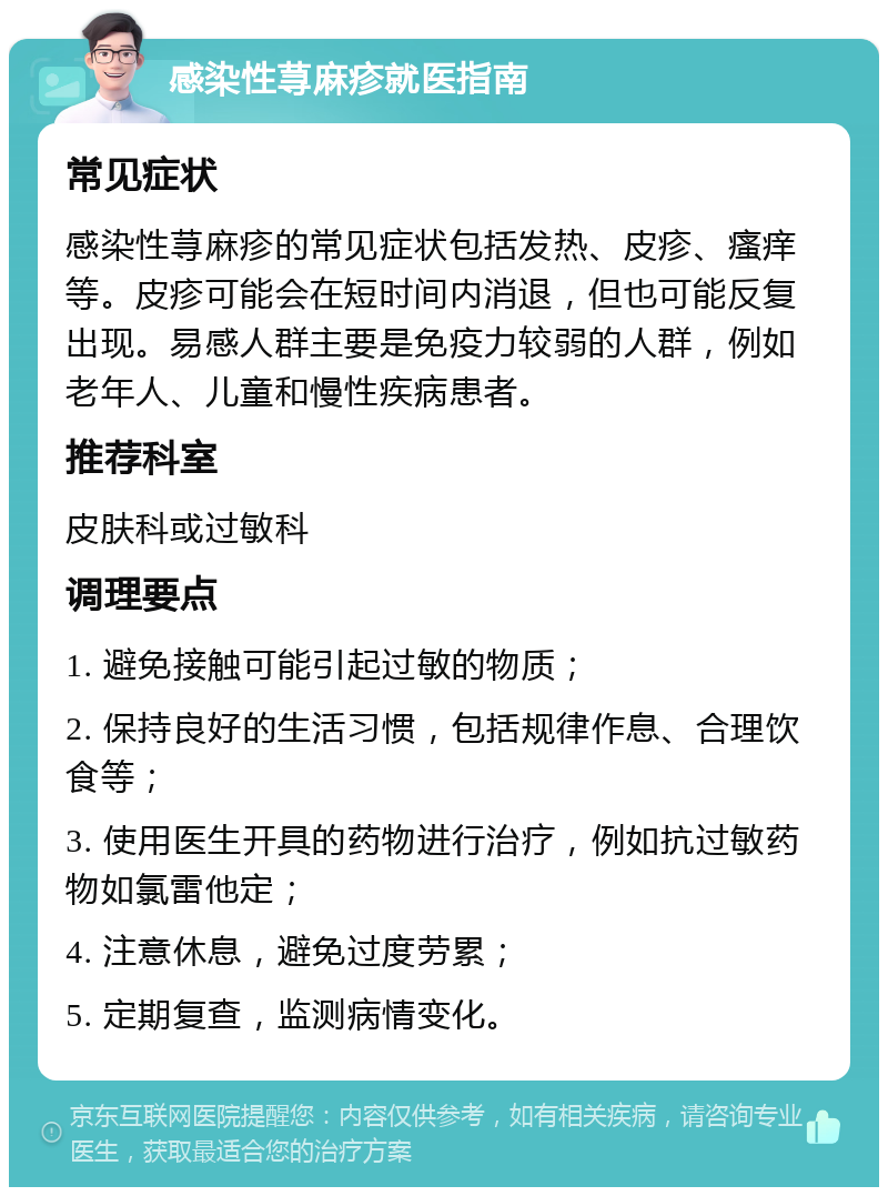 感染性荨麻疹就医指南 常见症状 感染性荨麻疹的常见症状包括发热、皮疹、瘙痒等。皮疹可能会在短时间内消退，但也可能反复出现。易感人群主要是免疫力较弱的人群，例如老年人、儿童和慢性疾病患者。 推荐科室 皮肤科或过敏科 调理要点 1. 避免接触可能引起过敏的物质； 2. 保持良好的生活习惯，包括规律作息、合理饮食等； 3. 使用医生开具的药物进行治疗，例如抗过敏药物如氯雷他定； 4. 注意休息，避免过度劳累； 5. 定期复查，监测病情变化。