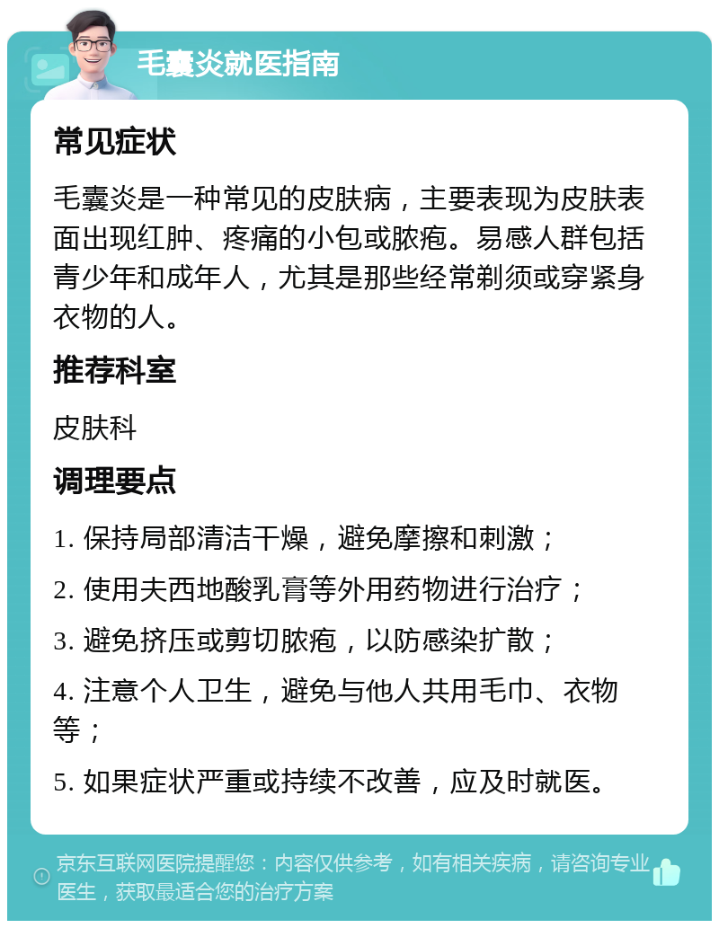 毛囊炎就医指南 常见症状 毛囊炎是一种常见的皮肤病，主要表现为皮肤表面出现红肿、疼痛的小包或脓疱。易感人群包括青少年和成年人，尤其是那些经常剃须或穿紧身衣物的人。 推荐科室 皮肤科 调理要点 1. 保持局部清洁干燥，避免摩擦和刺激； 2. 使用夫西地酸乳膏等外用药物进行治疗； 3. 避免挤压或剪切脓疱，以防感染扩散； 4. 注意个人卫生，避免与他人共用毛巾、衣物等； 5. 如果症状严重或持续不改善，应及时就医。