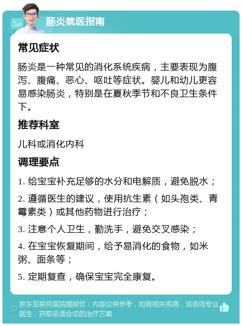 肠炎就医指南 常见症状 肠炎是一种常见的消化系统疾病，主要表现为腹泻、腹痛、恶心、呕吐等症状。婴儿和幼儿更容易感染肠炎，特别是在夏秋季节和不良卫生条件下。 推荐科室 儿科或消化内科 调理要点 1. 给宝宝补充足够的水分和电解质，避免脱水； 2. 遵循医生的建议，使用抗生素（如头孢类、青霉素类）或其他药物进行治疗； 3. 注意个人卫生，勤洗手，避免交叉感染； 4. 在宝宝恢复期间，给予易消化的食物，如米粥、面条等； 5. 定期复查，确保宝宝完全康复。