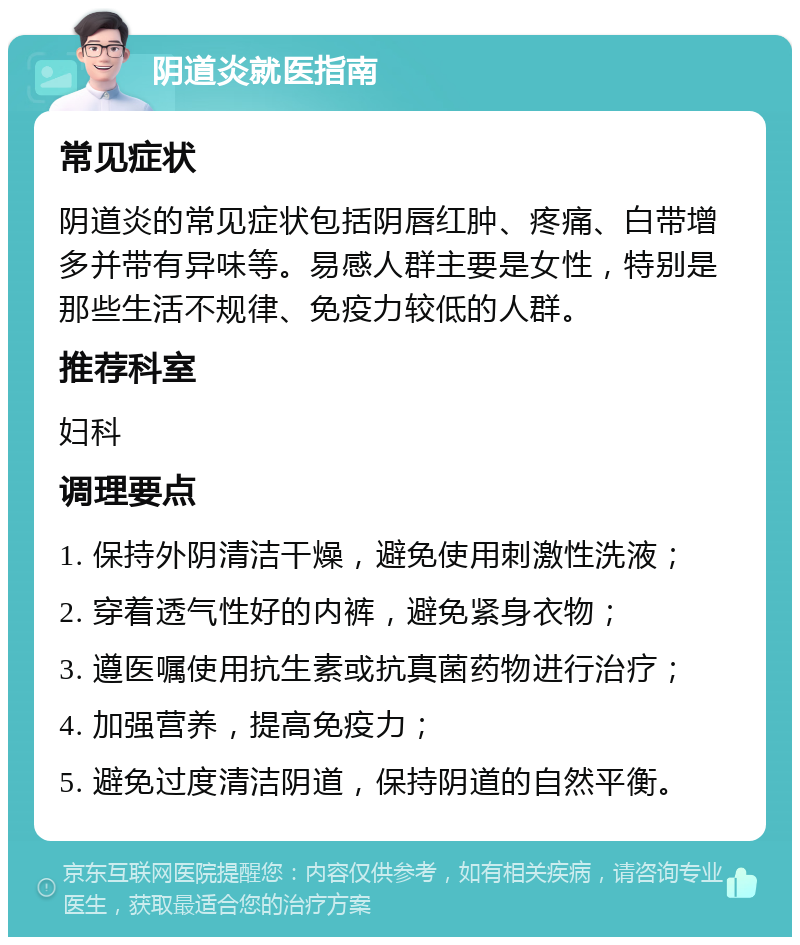 阴道炎就医指南 常见症状 阴道炎的常见症状包括阴唇红肿、疼痛、白带增多并带有异味等。易感人群主要是女性，特别是那些生活不规律、免疫力较低的人群。 推荐科室 妇科 调理要点 1. 保持外阴清洁干燥，避免使用刺激性洗液； 2. 穿着透气性好的内裤，避免紧身衣物； 3. 遵医嘱使用抗生素或抗真菌药物进行治疗； 4. 加强营养，提高免疫力； 5. 避免过度清洁阴道，保持阴道的自然平衡。