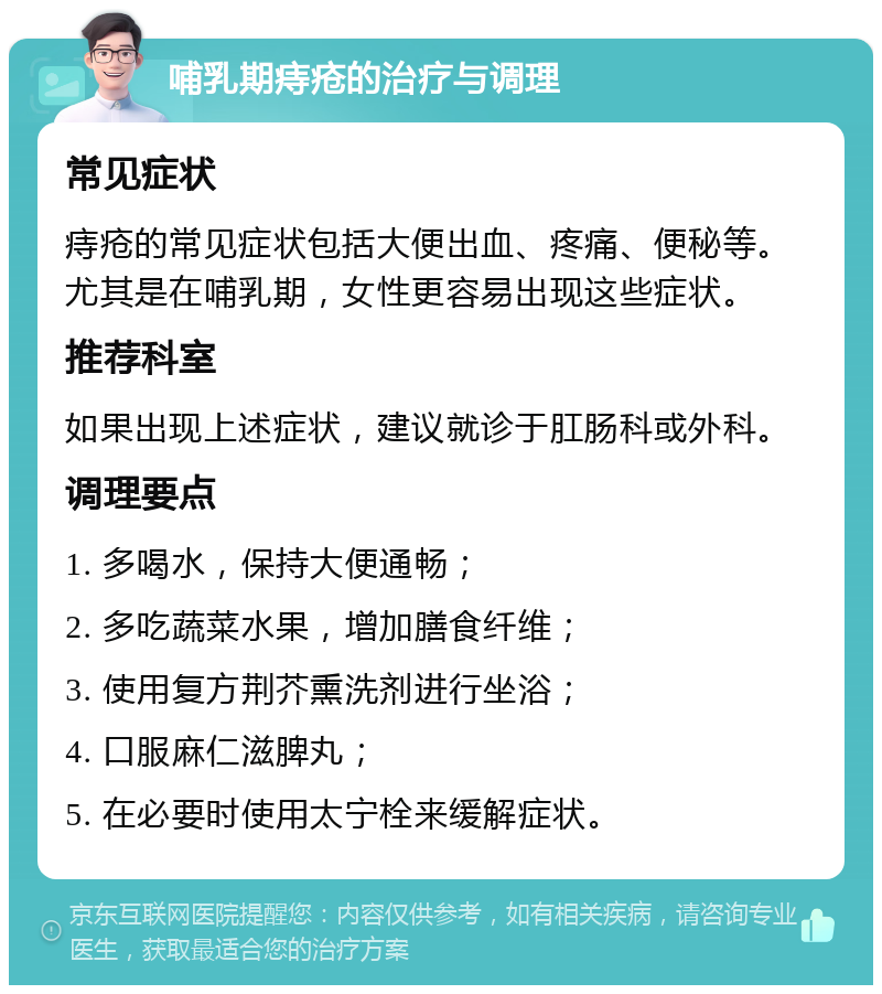 哺乳期痔疮的治疗与调理 常见症状 痔疮的常见症状包括大便出血、疼痛、便秘等。尤其是在哺乳期，女性更容易出现这些症状。 推荐科室 如果出现上述症状，建议就诊于肛肠科或外科。 调理要点 1. 多喝水，保持大便通畅； 2. 多吃蔬菜水果，增加膳食纤维； 3. 使用复方荆芥熏洗剂进行坐浴； 4. 口服麻仁滋脾丸； 5. 在必要时使用太宁栓来缓解症状。