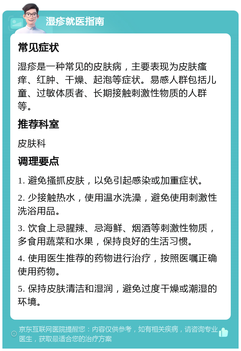 湿疹就医指南 常见症状 湿疹是一种常见的皮肤病，主要表现为皮肤瘙痒、红肿、干燥、起泡等症状。易感人群包括儿童、过敏体质者、长期接触刺激性物质的人群等。 推荐科室 皮肤科 调理要点 1. 避免搔抓皮肤，以免引起感染或加重症状。 2. 少接触热水，使用温水洗澡，避免使用刺激性洗浴用品。 3. 饮食上忌腥辣、忌海鲜、烟酒等刺激性物质，多食用蔬菜和水果，保持良好的生活习惯。 4. 使用医生推荐的药物进行治疗，按照医嘱正确使用药物。 5. 保持皮肤清洁和湿润，避免过度干燥或潮湿的环境。