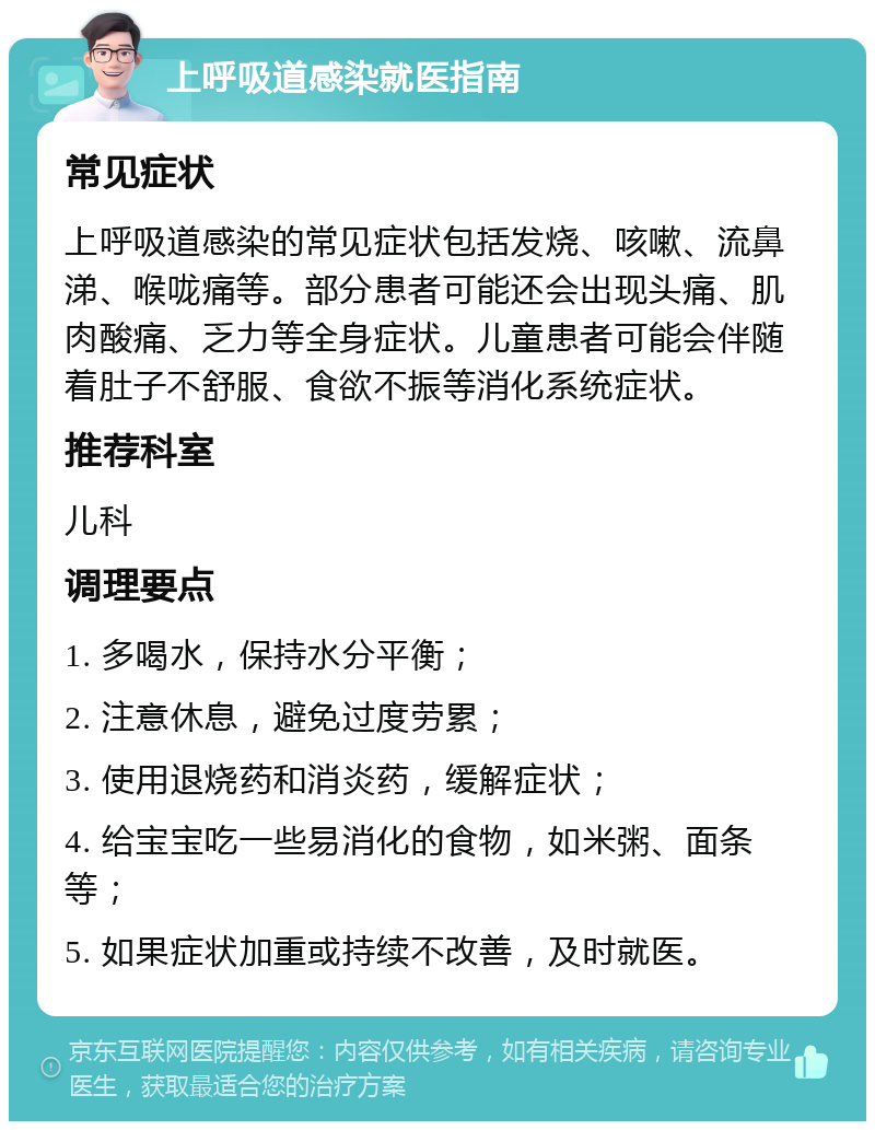 上呼吸道感染就医指南 常见症状 上呼吸道感染的常见症状包括发烧、咳嗽、流鼻涕、喉咙痛等。部分患者可能还会出现头痛、肌肉酸痛、乏力等全身症状。儿童患者可能会伴随着肚子不舒服、食欲不振等消化系统症状。 推荐科室 儿科 调理要点 1. 多喝水，保持水分平衡； 2. 注意休息，避免过度劳累； 3. 使用退烧药和消炎药，缓解症状； 4. 给宝宝吃一些易消化的食物，如米粥、面条等； 5. 如果症状加重或持续不改善，及时就医。