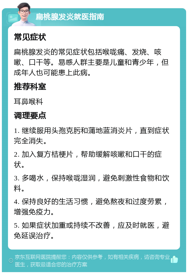 扁桃腺发炎就医指南 常见症状 扁桃腺发炎的常见症状包括喉咙痛、发烧、咳嗽、口干等。易感人群主要是儿童和青少年，但成年人也可能患上此病。 推荐科室 耳鼻喉科 调理要点 1. 继续服用头孢克肟和蒲地蓝消炎片，直到症状完全消失。 2. 加入复方桔梗片，帮助缓解咳嗽和口干的症状。 3. 多喝水，保持喉咙湿润，避免刺激性食物和饮料。 4. 保持良好的生活习惯，避免熬夜和过度劳累，增强免疫力。 5. 如果症状加重或持续不改善，应及时就医，避免延误治疗。