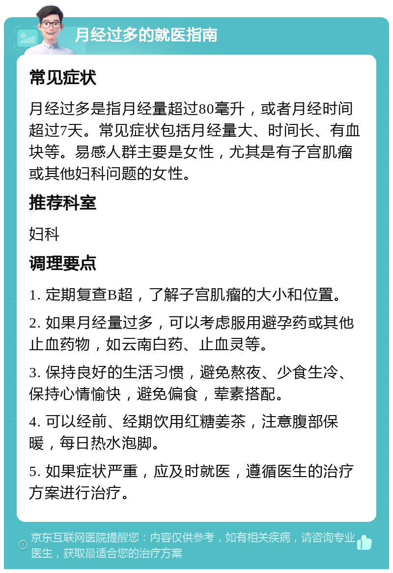 月经过多的就医指南 常见症状 月经过多是指月经量超过80毫升，或者月经时间超过7天。常见症状包括月经量大、时间长、有血块等。易感人群主要是女性，尤其是有子宫肌瘤或其他妇科问题的女性。 推荐科室 妇科 调理要点 1. 定期复查B超，了解子宫肌瘤的大小和位置。 2. 如果月经量过多，可以考虑服用避孕药或其他止血药物，如云南白药、止血灵等。 3. 保持良好的生活习惯，避免熬夜、少食生冷、保持心情愉快，避免偏食，荤素搭配。 4. 可以经前、经期饮用红糖姜茶，注意腹部保暖，每日热水泡脚。 5. 如果症状严重，应及时就医，遵循医生的治疗方案进行治疗。