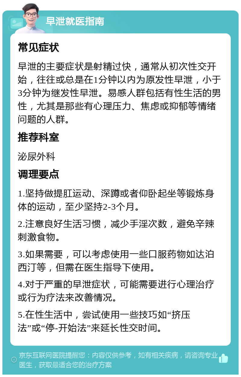 早泄就医指南 常见症状 早泄的主要症状是射精过快，通常从初次性交开始，往往或总是在1分钟以内为原发性早泄，小于3分钟为继发性早泄。易感人群包括有性生活的男性，尤其是那些有心理压力、焦虑或抑郁等情绪问题的人群。 推荐科室 泌尿外科 调理要点 1.坚持做提肛运动、深蹲或者仰卧起坐等锻炼身体的运动，至少坚持2-3个月。 2.注意良好生活习惯，减少手淫次数，避免辛辣刺激食物。 3.如果需要，可以考虑使用一些口服药物如达泊西汀等，但需在医生指导下使用。 4.对于严重的早泄症状，可能需要进行心理治疗或行为疗法来改善情况。 5.在性生活中，尝试使用一些技巧如“挤压法”或“停-开始法”来延长性交时间。