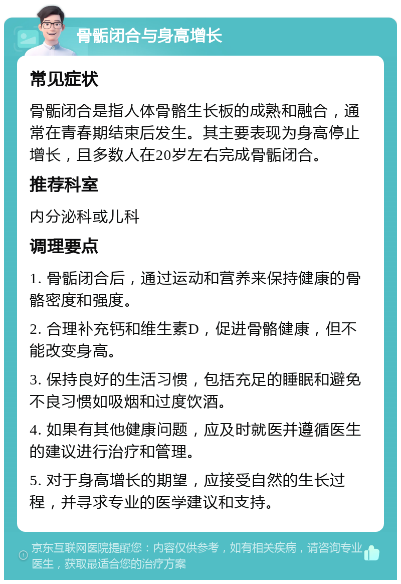 骨骺闭合与身高增长 常见症状 骨骺闭合是指人体骨骼生长板的成熟和融合，通常在青春期结束后发生。其主要表现为身高停止增长，且多数人在20岁左右完成骨骺闭合。 推荐科室 内分泌科或儿科 调理要点 1. 骨骺闭合后，通过运动和营养来保持健康的骨骼密度和强度。 2. 合理补充钙和维生素D，促进骨骼健康，但不能改变身高。 3. 保持良好的生活习惯，包括充足的睡眠和避免不良习惯如吸烟和过度饮酒。 4. 如果有其他健康问题，应及时就医并遵循医生的建议进行治疗和管理。 5. 对于身高增长的期望，应接受自然的生长过程，并寻求专业的医学建议和支持。