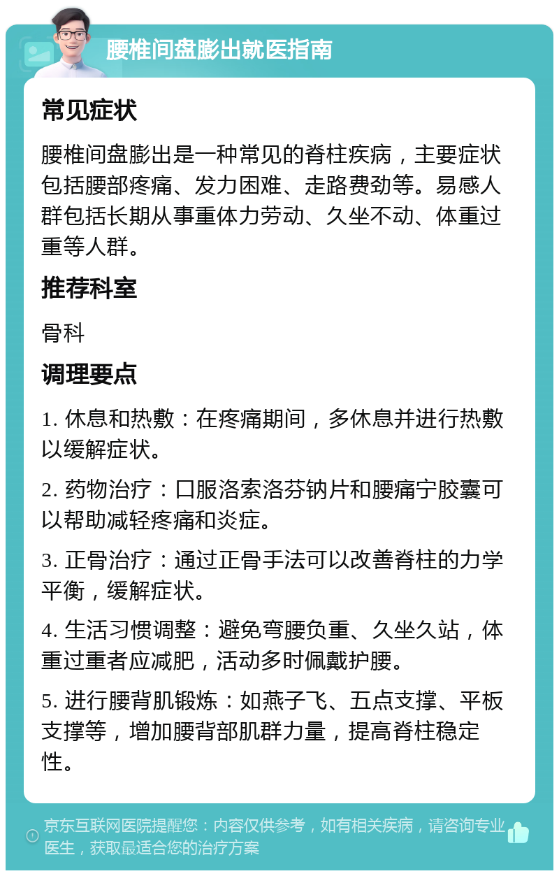 腰椎间盘膨出就医指南 常见症状 腰椎间盘膨出是一种常见的脊柱疾病，主要症状包括腰部疼痛、发力困难、走路费劲等。易感人群包括长期从事重体力劳动、久坐不动、体重过重等人群。 推荐科室 骨科 调理要点 1. 休息和热敷：在疼痛期间，多休息并进行热敷以缓解症状。 2. 药物治疗：口服洛索洛芬钠片和腰痛宁胶囊可以帮助减轻疼痛和炎症。 3. 正骨治疗：通过正骨手法可以改善脊柱的力学平衡，缓解症状。 4. 生活习惯调整：避免弯腰负重、久坐久站，体重过重者应减肥，活动多时佩戴护腰。 5. 进行腰背肌锻炼：如燕子飞、五点支撑、平板支撑等，增加腰背部肌群力量，提高脊柱稳定性。