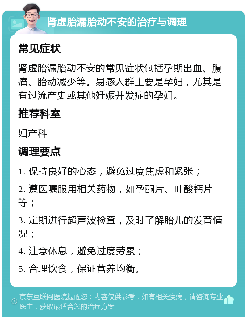 肾虚胎漏胎动不安的治疗与调理 常见症状 肾虚胎漏胎动不安的常见症状包括孕期出血、腹痛、胎动减少等。易感人群主要是孕妇，尤其是有过流产史或其他妊娠并发症的孕妇。 推荐科室 妇产科 调理要点 1. 保持良好的心态，避免过度焦虑和紧张； 2. 遵医嘱服用相关药物，如孕酮片、叶酸钙片等； 3. 定期进行超声波检查，及时了解胎儿的发育情况； 4. 注意休息，避免过度劳累； 5. 合理饮食，保证营养均衡。