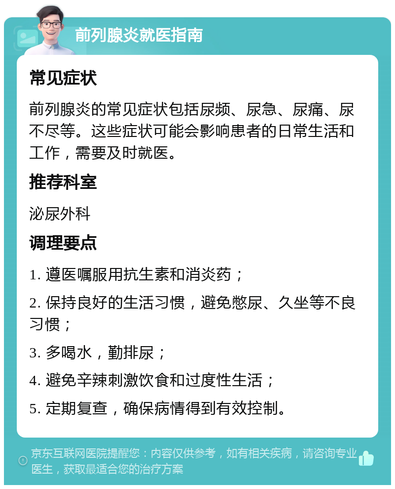 前列腺炎就医指南 常见症状 前列腺炎的常见症状包括尿频、尿急、尿痛、尿不尽等。这些症状可能会影响患者的日常生活和工作，需要及时就医。 推荐科室 泌尿外科 调理要点 1. 遵医嘱服用抗生素和消炎药； 2. 保持良好的生活习惯，避免憋尿、久坐等不良习惯； 3. 多喝水，勤排尿； 4. 避免辛辣刺激饮食和过度性生活； 5. 定期复查，确保病情得到有效控制。