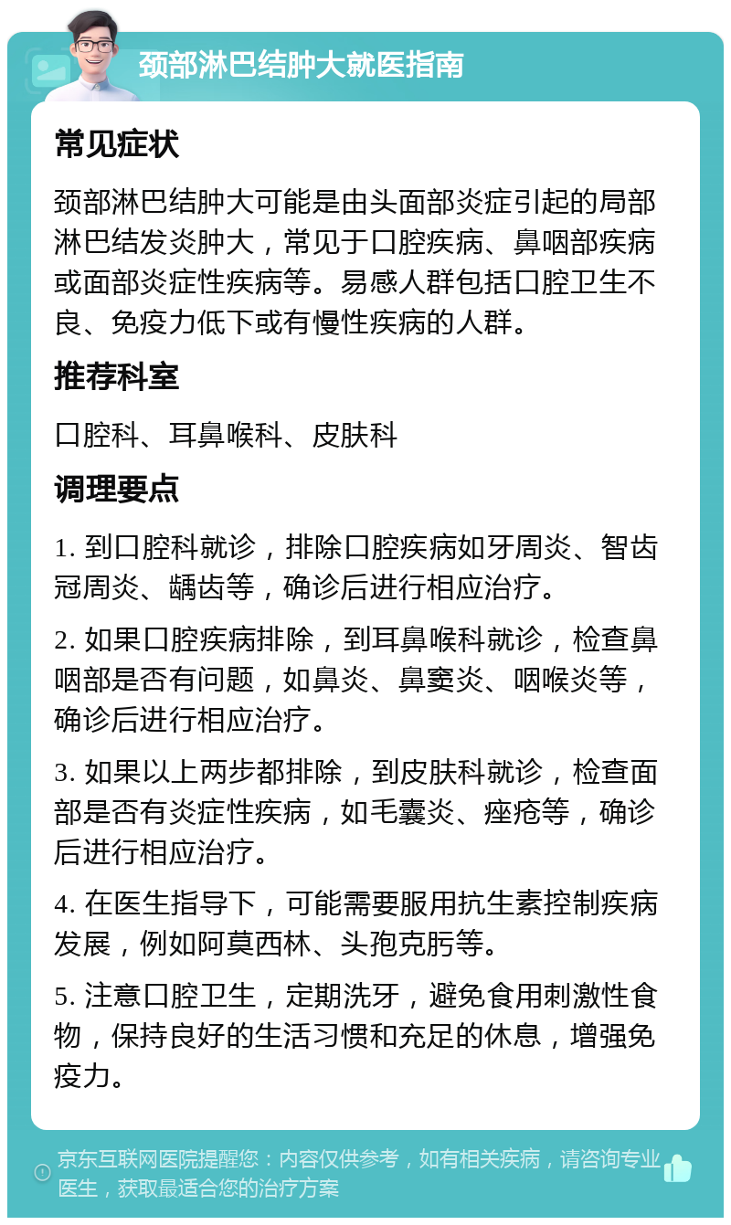 颈部淋巴结肿大就医指南 常见症状 颈部淋巴结肿大可能是由头面部炎症引起的局部淋巴结发炎肿大，常见于口腔疾病、鼻咽部疾病或面部炎症性疾病等。易感人群包括口腔卫生不良、免疫力低下或有慢性疾病的人群。 推荐科室 口腔科、耳鼻喉科、皮肤科 调理要点 1. 到口腔科就诊，排除口腔疾病如牙周炎、智齿冠周炎、龋齿等，确诊后进行相应治疗。 2. 如果口腔疾病排除，到耳鼻喉科就诊，检查鼻咽部是否有问题，如鼻炎、鼻窦炎、咽喉炎等，确诊后进行相应治疗。 3. 如果以上两步都排除，到皮肤科就诊，检查面部是否有炎症性疾病，如毛囊炎、痤疮等，确诊后进行相应治疗。 4. 在医生指导下，可能需要服用抗生素控制疾病发展，例如阿莫西林、头孢克肟等。 5. 注意口腔卫生，定期洗牙，避免食用刺激性食物，保持良好的生活习惯和充足的休息，增强免疫力。