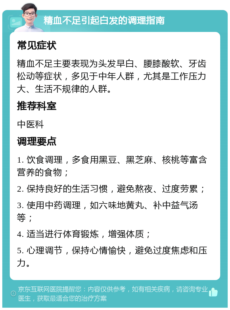 精血不足引起白发的调理指南 常见症状 精血不足主要表现为头发早白、腰膝酸软、牙齿松动等症状，多见于中年人群，尤其是工作压力大、生活不规律的人群。 推荐科室 中医科 调理要点 1. 饮食调理，多食用黑豆、黑芝麻、核桃等富含营养的食物； 2. 保持良好的生活习惯，避免熬夜、过度劳累； 3. 使用中药调理，如六味地黄丸、补中益气汤等； 4. 适当进行体育锻炼，增强体质； 5. 心理调节，保持心情愉快，避免过度焦虑和压力。