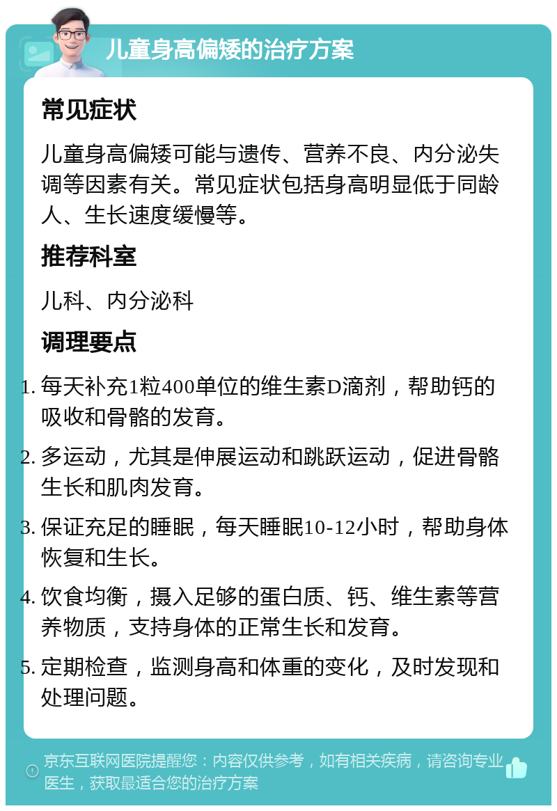 儿童身高偏矮的治疗方案 常见症状 儿童身高偏矮可能与遗传、营养不良、内分泌失调等因素有关。常见症状包括身高明显低于同龄人、生长速度缓慢等。 推荐科室 儿科、内分泌科 调理要点 每天补充1粒400单位的维生素D滴剂，帮助钙的吸收和骨骼的发育。 多运动，尤其是伸展运动和跳跃运动，促进骨骼生长和肌肉发育。 保证充足的睡眠，每天睡眠10-12小时，帮助身体恢复和生长。 饮食均衡，摄入足够的蛋白质、钙、维生素等营养物质，支持身体的正常生长和发育。 定期检查，监测身高和体重的变化，及时发现和处理问题。